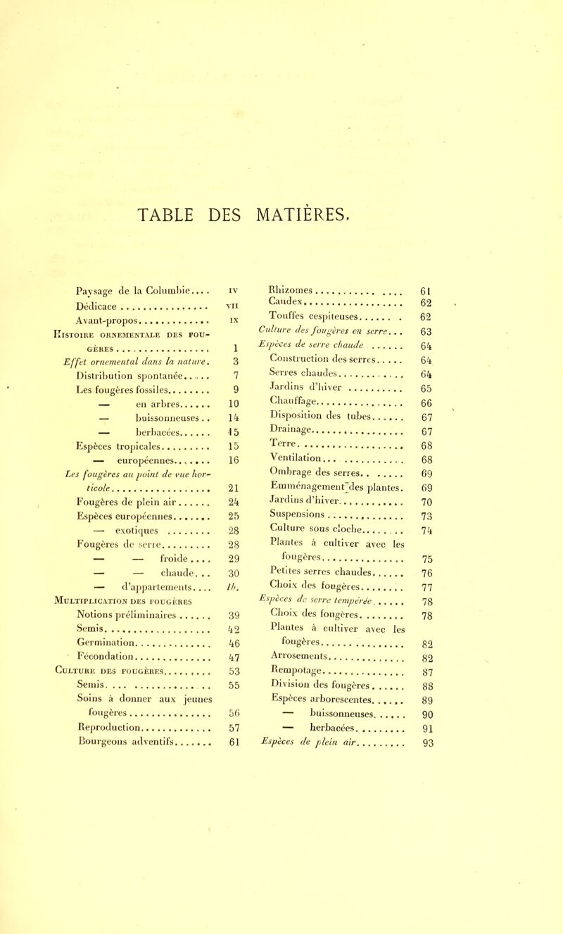 Pavsage de la Columbie.... iv Dédicace vn Avant-propos ix Histoire ornementale des fou- gères 1 Effet ornemental dans la nature. 3 Distribution spontanée. 7 Les fougères fossiles 9 — en arbres 10 — buissonneuses.. 14 — herbacées 15 Espèces tropicales 15 — européennes....... 16 Les fougères au point de vue hor- ticole 21 Fougères de plein air 24 Espèces européennes 25 — exotiques 28 Fougères de serre 28 — — froide 29 — — chaude... 30 — d'appartements.... lh. Multiplication des fougères Notions préliminaires 39 Semis 42 Germination 46 Fécondation 47 Culture des fougères 53 Semis . . 55 Soins à donner aux jeunes fougères 56 Reproduction , . 57 Bourgeons adventifs 61 Rhizomes 61 Caudex 62 Touffes cespiteuses 62 Culture des fougères en serre. . . 63 Espèces de serre chaude 64 Construction des serres 64 Serres chaudes 64 Jardins d'hiver 65 Chauffage 66 Disposition des tubes 67 Drainage 67 Terre 68 Ventilation 68 Ombrage des serres G9 Emménagementrdes plantes. 69 Jardins d'hiver , 70 Suspensions 73 Culture sous cloche 74 Plantes à cultiver avec les fougères ,. 75 Petites serres chaudes 76 Choix des fougères 77 Espèces de serre tempérée 78 Choix des fougères 78 Plantes à cultiver avec les fougères. 52 Arrosements g2 Rempotage 37 Division des fougères 88 Espèces arborescentes 89 — buissonneuses 90 — herbacées 91 Espèces de plein air 93