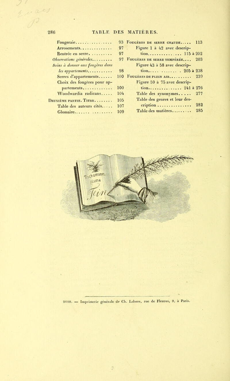 Fougeraie 93 Arrosements 97 Rentrée en serre 97 Observations générales 97 Soins à donner aux fougères dans les appartements 98 Serres d'appartements 100 Choix des fougères pour ap- partements 100 Woodwardia radicans 104 Deuxième partie. Titre 105 Table des auteurs cités 107 Glossaire 109 Fougères de serre chaude 113 Figure 1 à 42 avec descrip- tion 115 à 202 Fougères de serre tempérée. ... 203 Figure 43 à 58 avec descrip- tion 205 à 238 Fougères de PiEiN air 239 Figure 59 à 75 avec descrip- tion 241 à 276 Table des synonymes 277 Table des genres et leur des- cription 282 Table des matières 285 9H0. — Imprimerie générale de Ch. Lahure, rue de Fleurus, 9, à Paris.