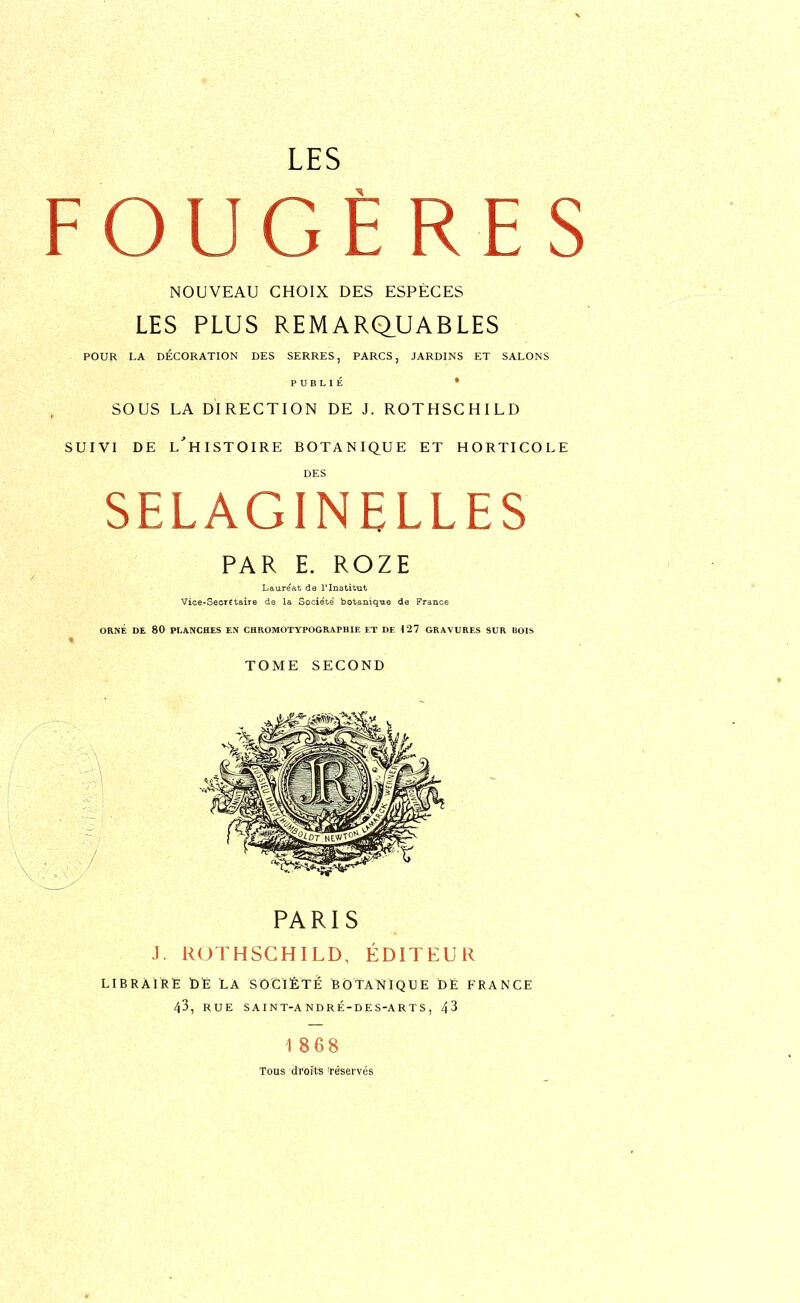 - O U G È R F. S NOUVEAU CHOIX DES ESPECES LES PLUS REMARQUABLES POUR LA DÉCORATION DES SERRES, PARCS, JARDINS ET SALONS PUBLIÉ * SOUS LA DIRECTION DE J. ROTHSCHILD SUIVI DE L'HISTOIRE BOTANIQUE ET HORTICOLE DES SELAGINELLES PAR E. ROZE Lauréat de l'Institut Vice-Secrétaire de la Socie'té botanique de France ORNÉ DE 80 PLANCHES EN CHROMOTYPOGRAPHIE ET DE 127 GRAVURES SUR BOIS TOME SECOND PARIS J. ROTHSCHILD, ÉDITEUR LIBRAIRE DE LA SOCIÉTÉ BOTANIQUE DE FRANCE 43, RUE SAINT-A NDRÉ-DES-ARTS, 43 18 68 Tous droits 'réservés