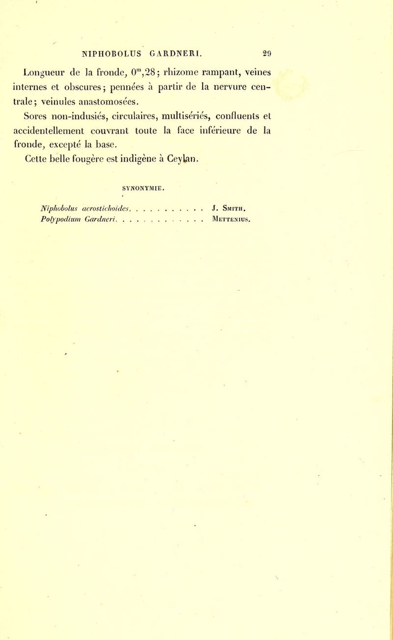 Longueur de la fronde, 0m,28; rhizome rampant, veines internes et obscures ; pennées à partir de la nervure cen- trale; veinules anastomosées. Sores non-indusiés, circulaires, multisériés, confluents et accidentellement couvrant toute la face inférieure de la fronde, excepté la base. Cette belle fougère est indigène à Ceylan. SYNONYMIE. Niphobolus acrostii hoiries Polypodium Gqrdneri. . J. Smith. Mettenius.