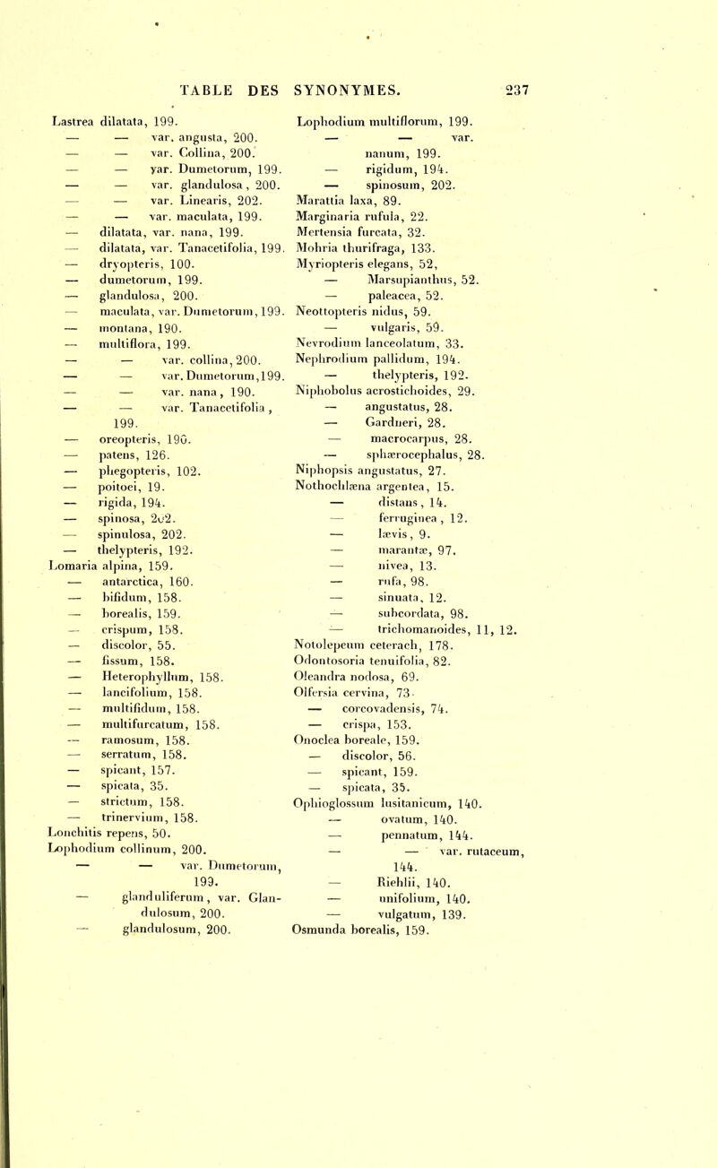 Lastrea dilatata, 199. — — var. angusta, 200. — var. Collina, 200. — yar. Dumetorum, 199. — — var. glandulosa , 200. — var. Linearis, 202. — — var. maculata, 199. — dilatata, var. nana, 199. — dilatata, var. Tanacetifolia, 199. — dryopteris, 100. — dumetorum, 199. — glandulosa, 200. — maculata, var. Dumetorum, 199. — montana, 190. — multiflora, 199. — — var. collina, 200. — — var. Dumetorum,199. — — var. nana, 190. — — var. Tanacetifolia , 199. — oreopteris, 19G. — patens, 126. — phegopteris, 102. — poitoei, 19. — rigida, 194. — spinosa, 2c2. — spinulosa, 202. — thelypteris, 192. Lomaria alpina, 159. — antarctica, 160. — bifidum, 158. — borealis, 159. — erispum, 158. — discolor, 55. — fissum, 158. — Heteropbyllum, 158. —- lancifolium, 158. — multifidum, 158. — multifurcatum, 158. — ramosum, 158. — serratum, 158. — spicant, 157. — spicata, 35. — strictum, 158. — trinervium, 158. Lonchitis repens, 50. Lopbodium collinum, 200. — — var. Dumetorum, 199. — glanduliferum , var. Glan- dulosum, 200. glandulosum, 200. Lopbodium multiflorum, 199. — — var. nanum, 199. — rigidum, 194. — spinosum, 202. Marattia laxa, 89. Marginaria rufula, 22. Mertensia furcata, 32. Mohria thurifraga, 133. Myriopteris elegans, 52, — Marsupianthus, 52. — paleacea, 52. Neottopteris nidus, 59. — vulgaris, 59. Nevrodimn lanceolatum, 33. Nephrodium pallidum, 194. — thelypteris, 192. Niphobolus acrostichoides, 29. — angustatus, 28. — Gardneri, 28. macrocarpus, 28. — spliserocephalus, 28. Niphopsis angustatus, 27. Notbocblaena argentea, 15. — distans, 14. ferruginea , 12. — laevis , 9. — maranta;, 97. — nivea, 13. — rufa,98. —■ sinuata, 12. — subcordata, 98. tricbomanoides, 11, 12. Notolepeum ceterach, 178. Odontosoria tenuifolia, 82. Oleandra nodosa, 69. Olfersia cervina, 73- — corcovadensis, 74. — crispa, 153. Onoclea boréale, 159. — discolor, 56. — spicant, 159. — spicata, 35. Opbioglossum lusitanicum, 140. — ovatum, 140. —■ pennatum, 144. — — var. rutaceum, 144. Riehlii, 140. — unifolium, 140. — vulgatum, 139. Osmunda borealis, 159.