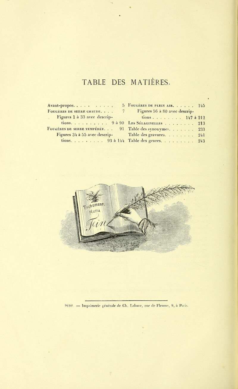 Avant-propos , 5 Fougères de sef.re chaude. ... 7 Figures 1 à 33 avec descrip- tions 9 à 90 Fougères de serre tempérée. . . 91 Figures 34 à 55 avec descrip- tions 93 à 144 Fougères de plein air 145 Figures 56 à 80 avec descrip- tions 147 à 212 Les Sélagineixes 213 Table des synonymes 233 Table des gravures 241 Table des genres 243 9691. — Imprimerie générale de Cli. Labure, nie de Fleuru», 9, à Paris.