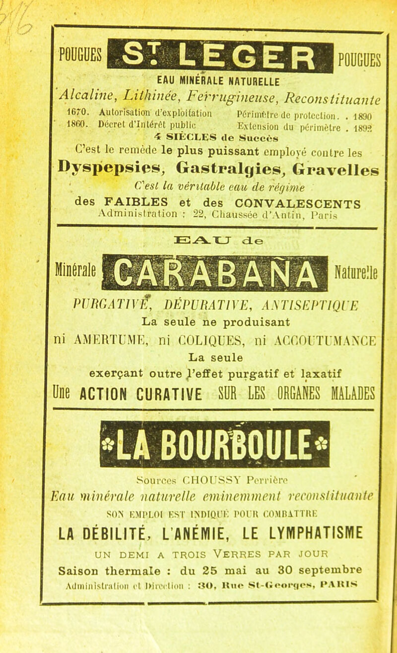 SI LEGER I FOUGUES EAU MINERALE NATURELLE 'Alcaline, Liihinée, Ferrugineuse, Reconstituante lerO. Autorisation (l'exploitation Pôrimfiire de protection. .1890 1860. Décret d'Intérêt public Extension du périmètre . 189» 4 SIÈCLES de Succès C'est le remède le plus puissant employé contre les Dyspepsies, Gastralgies, Gravelles CesL la véritable eau de régime des FAIBLES et des CONVALESCENTS Adminisiration : 22, Cliaussée d'Anlin, Paris Minérale Nalurelle PU ne AT] VE, DÉPU HATIVE, A.\TlSEPTIQrE La seule ne produisant ni AMERTUME, ni COLIQUES, ni ACnOUTUMANCE La seule exerçant outre Jl'effet purgatif et laxatif Une ACTION CURATIVE SUR LES ORGANES MALADES LA BOURÎOULE Sources f.HOrSSV Pcrrii-ro Eau minérale naturelle éminemment reconstituante SON l'MPLOI KSr IJiDIQUK POUK COMnATTIU: LA DÉBILITÉ, L'ANÉMIE, LE LYMPHATISME UN DEMI A TROIS VERRES PAR JOUR Saison thermale : du 25 mai au 30 septembre AdiniMisli'alliiii cl Ixiivrlinn : ÎÎO, lliio St-<;«M>rç|<vs, l»AUIS