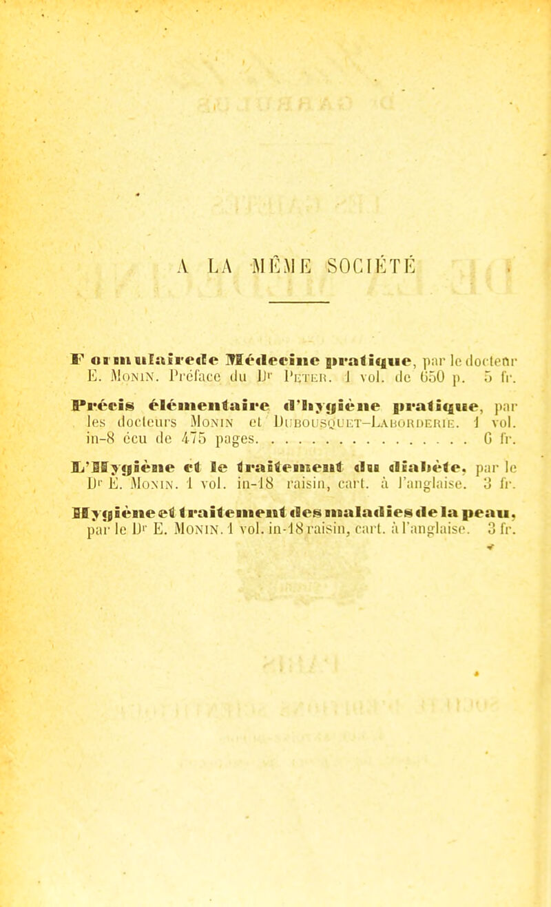 A LA MÊME SOCIÉTÉ F oi mulAÎrecle Méileciiic giratique, ]iiir Icdoctenr E. MoNiN. Tréfacc du ]J'' Peteiî. 1 vol. de (i50 p. ô iV. Précis élémentaire d'Iiygièiie pratique, par les docteurs iMonin el DiiBousMULiT-LAbORUERii:. i vol. in-H cou de 475 pages G fr. Sj'Mygièiie et le traitemeait <1«i dialiète, par le D'' Ê. MoMN. 1 vol. in-18 raisin, cari, à l'anglaise. 3 l'v. Hygiène et traitement fies malailies «le la peau, par le IJi' E. Monin. 1 vol. in-'18 raisin, cari, à l'anglaise. 3 fr.