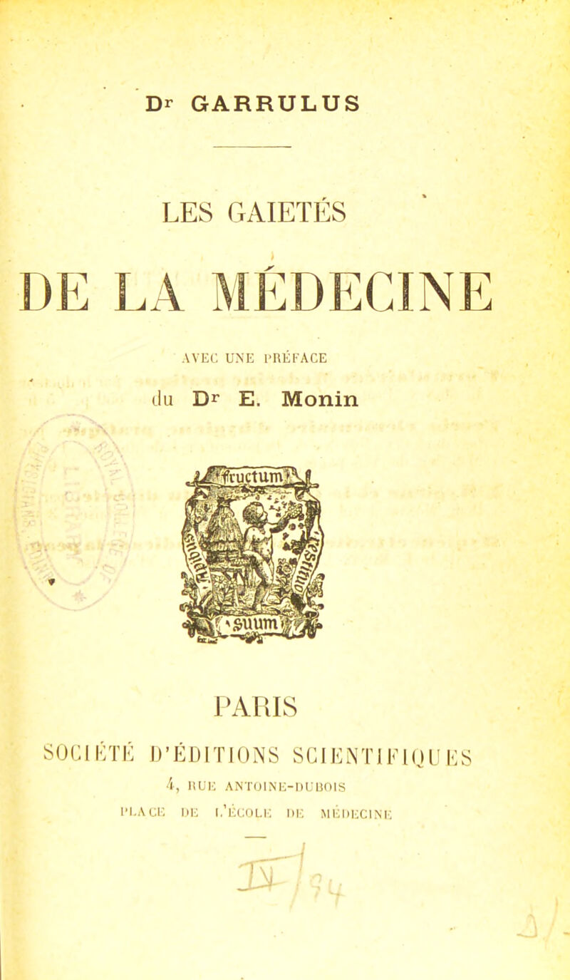 Dr GARRULUS LES GAIETÉS DE LA MÉDECINE AVEC UNE l'RÉFACE du Dr E. Monin PARIS SOGIKÏK D'ÉDITIONS SCIENTIFIQUES 4, liUK ANTOINE-DUUOIS l'I.Acr. IIK l.'licoLl-: IIK MHDECINK