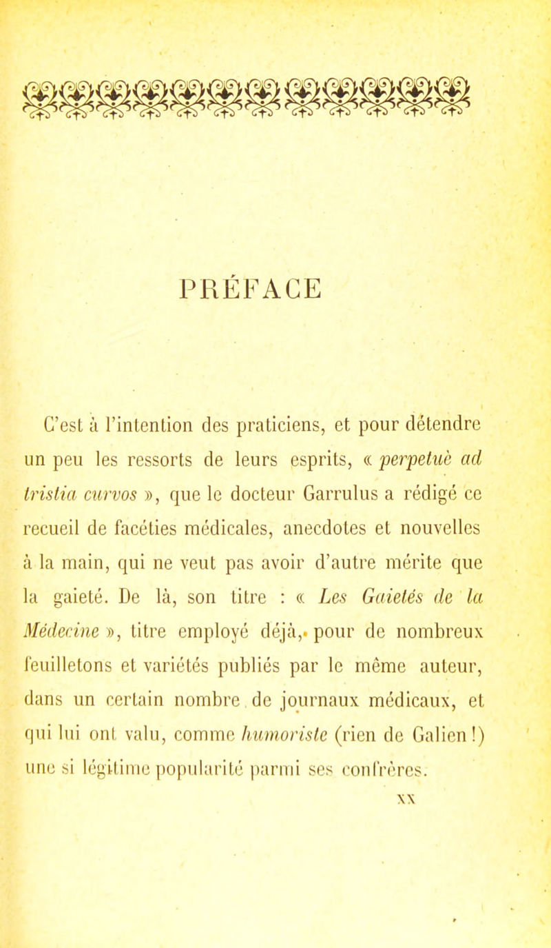 PRÉFACE C'est à l'inlention des praticiens, et pour détendre un peu les ressorts de leurs esprits, « perpétué ad Irislia curvos », que le docteur Garrulus a rédigé ce recueil de facéties médicales, anecdotes et nouvelles à la main, qui ne veut pas avoir d'autre mérite que la gaieté. De là, son titre : « Les Gaietés de la Médecine », titre employé déjtà,. pour de nombreux feuilletons et variétés publiés par le même auteur, dans un certain nombre de journaux médicaux, et qui lui ont valu, comme humoriste (rien de Galien!) une si légitime popularité parmi ses confrères.
