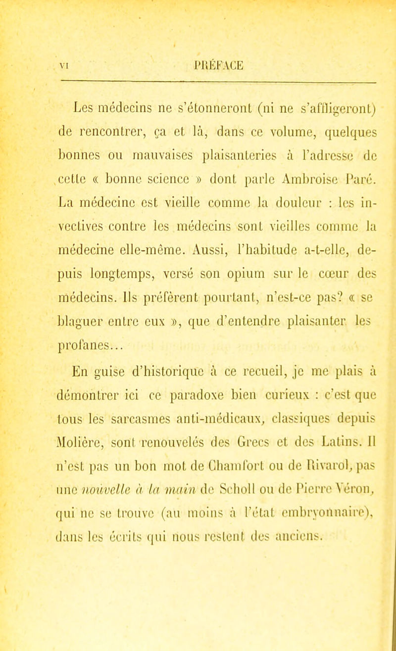 Les médecins ne s'étonneront (ni ne s'aflligeront) de rencontrer, ça et là, dans ce volume, quelques bonnes ou mauvaises plaisanteries à l'adresse de celle (( bonne science » dont parle Ambroisc Paré. La médecine est vieille comme la douleur : les in- vectives contre les médecins sont vieilles comme la médecine elle-même. Aussi, l'babitude a-t-elle, de- puis longtemps, versé son opium sur le cœur des médecins. Ils préfèrent pourtant, n'est-ce pas? « se blaguer entre eux », que d'entendre plaisanter les profanes... En guise d'historique à ce recueil, je me plais à démontrer ici ce paradoxe bien curieux : c'est que tous les sarcasmes anti-médicaux, classiques depuis Molière, sont renouvelés des Grecs et des Latins. Il n'est pas un bon mol de Chanifort ou de Rivarol^ pas une nouvelle à la main de SchoU ou de Pierre Véron, qui ne se trouve (au moins à l'état cmbryoïlnaire), dans les écrits (jui nous restent des anciens.