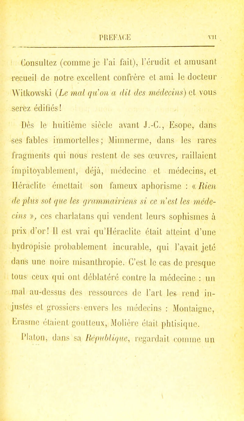 Consultez (comme je l'ai fait), l'érudit et amusant ■recueil de notre excellent confrère et anii le docteur Witkowski (Le mal qiion a dit des médecins) et vous serez édifiés! Dès le huitième siècle avant J.-C, Esope, dans •ses fables immortelles; Mimnerme, dans les rares fragments c[ui nous restent de ses œuvres^ raillaient impitoyablement, déjà, médecine et médecins, et Héraclite émettait son fameux aphorisme : a Rien de fins sot que les (jrammairiens si ce nest les méde- cins », ces charlatans qui vendent leurs sophismes à prix d'or! Il est vrai qu'Héraclite était atteint d'une liydropisie probablement incurable, qui l'avait jeté dans une noire misanthropie. C'est le cas de presque tous ceux qui ont déblatéré contre la médecine : un mal au-dessus des ressources de l'art les rend in- justes et grossiers envers les médecins : Montaigne, Erasme étaient goutteux, Molière était phtisique. l'iaton, dans sa Républir/iic, regardait comme un