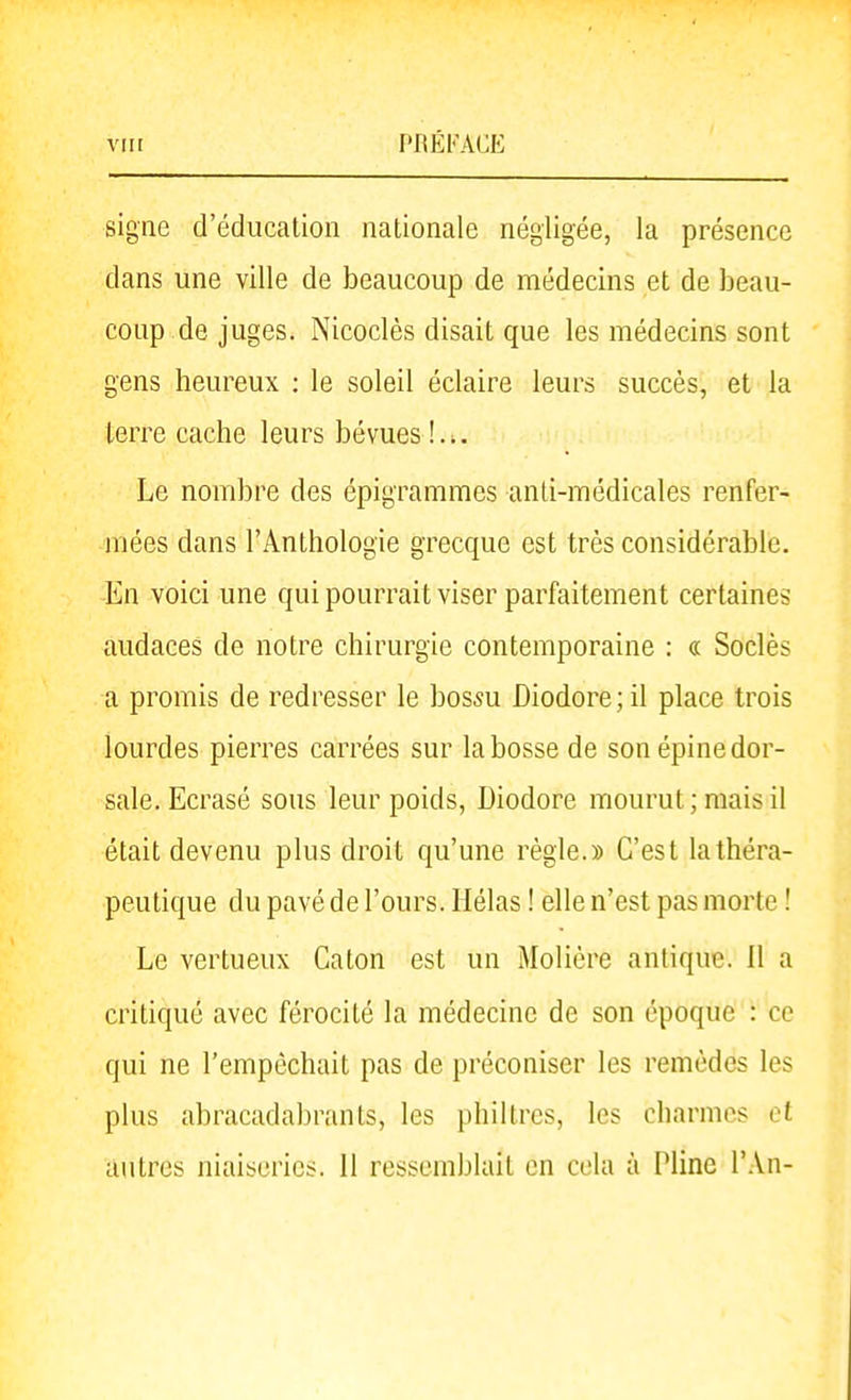 signe d'éducation nationale négligée, la présence dans une ville de beaucoup de médecins et de beau- coup de juges. Nicoclès disait que les médecins sont gens heureux ; le soleil éclaire leurs succès, et la terre cache leurs bévues Le nombre des épigrammes anti-médicales renfer- mées dans l'Anthologie grecque est très considérable. En voici une qui pourrait viser parfaitement certaines audaces de notre chirurgie contemporaine : « Soclès a promis de redresser le bossu Diodore;il place trois lourdes pierres carrées sur la bosse de son épine dor- sale. Ecrasé sous leur poids, Diodore mourut ; mais il était devenu plus droit qu'une règle.» C'est la théra- peutique du pavé de l'ours. Hélas ! elle n'est pas morte ! Le vertueux Caton est un Molière antique. II a critiqué avec férocité la médecine de son époque : ce qui ne l'empêchait pas de préconiser les remèdes les plus abracadabrants, les philtres, les charmes et autres niaiseries. 11 ressemblait en cela à Pline l'.Vn-