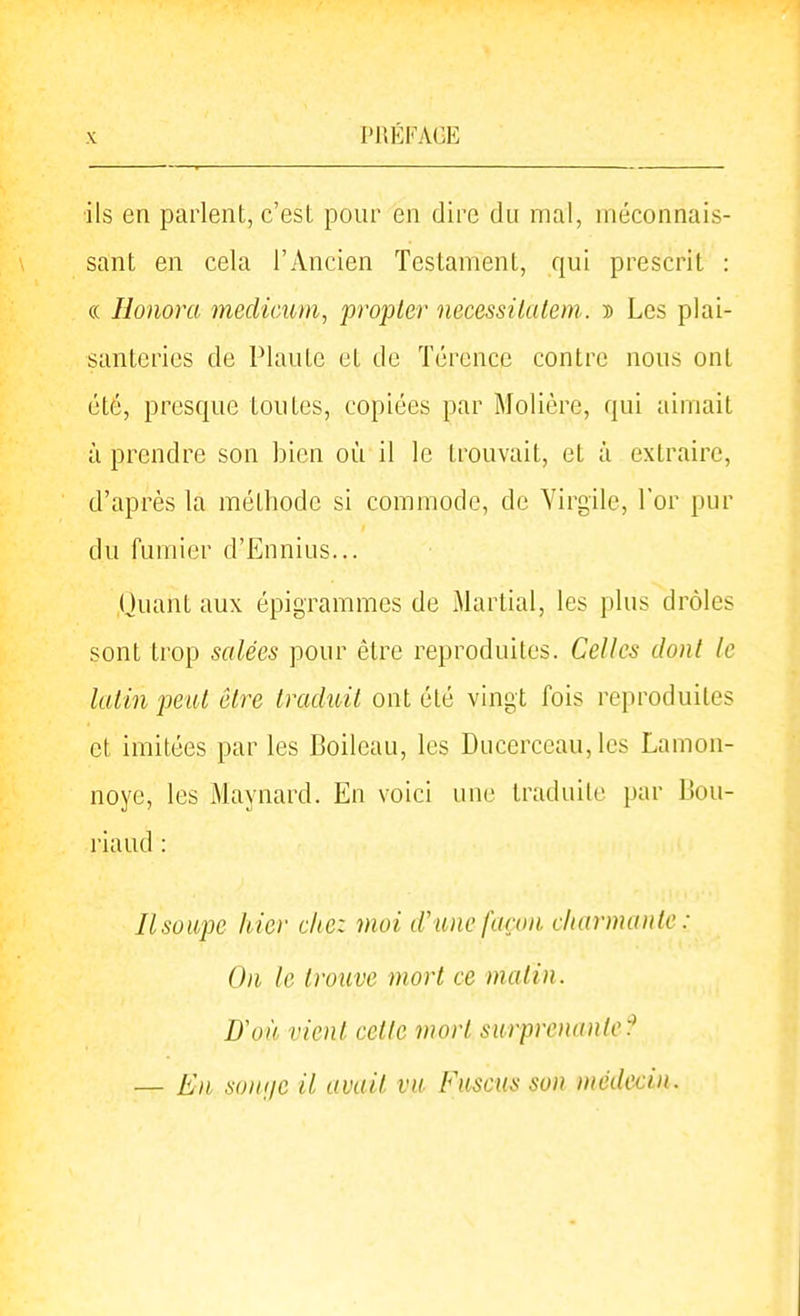 •ils en parlent, c'est pour en dire du mal, méconnais- sant en cela l'Ancien Testament, qui prescrit : « Honora medicuin, propler necessilalem. d Les plai- santeries de Plante et de Térence contre nous ont été, presque toutes, copiées par Molière, qui aimait à prendre son bien où il le trouvait, et à extraire, d'après la méthode si commode, de Virgile, l'or pur du fumier d'Ennius... Ouant aux épigrammes de Martial, les plus drôles sont trop salées pour être reproduites. Celles dont le latin peut être traduit ont été vingt fois reproduites et imitées par les Boileau, les Ducerceau, les Lamon- noye, les Maynard. En voici une traduite par Bou- riaud : Ilsoupc hier chez moi d'une façon charmante: On le trouve mort ce matin. D'où vient cette mort siirprcmmtc:^ — En sonne il avait va Fasctis son médecin.