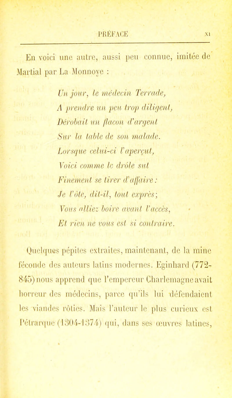 En voici une autre, aussi peu connue, imitée de Martial par La Monnoye : Un jour, le médecin Terrade, A prendre un peu trop dili(jenl, Dérohail un /Iaco)i d'anjoil Sur la table de son malade. Lorsque celui-ci Vaperçut, Voici comme le drôle sut Finement se tirer d'affaire: Je Côte, dit-il, tout exprès; Vous nllicz boire avant l'accès, El rien ne vous est si contraire. Quelques pépites extraites, maintenant, de la mine féconde des auteurs latins modernes. Eginhard (772- 845) nous apprend que l'empereur Charlcmagneavait horreur des médecins, parce ([u'ils lui défendaient les viandes rôties. Mais l'auteur li; |)lus curieux (^st i'étranpie (1004-1074) (pii, dans ses onivres latines,