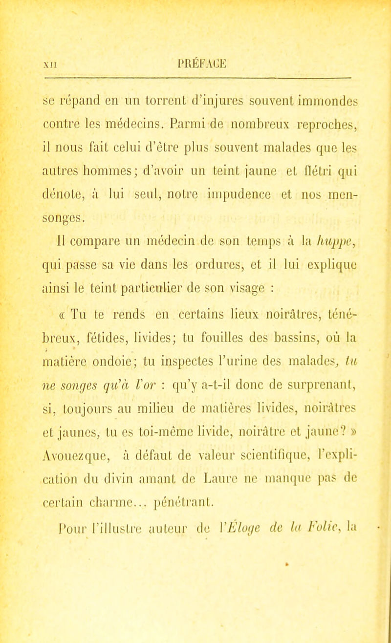 se répand en un torrent d'injures souvent immondes contre les médecins. Parmi de nombreux reproches, il nous fait celui d'être plus souvent malades que les autres hommes; d'avoir un teint jaune et flétri qui dénote, à lui seul, notre impudence et nos men- songes. 11 compare un médecin de son temps à la huppe, qui passe sa vie dans les ordures, et il lui explique ainsi le teint particulier de son visage : (( Tu te rends en certains lieux noirâtres, téné- breux, fétides, livides; tu fouilles des bassins, où la matière ondoie; tu inspectes l'urine des malades^ tu ne songes qu'à Vor : qu'y a-t-il donc de surprenant, si, toujours au milieu de matières livides, noirâtres et jaunes, tu es toi-même livide, noirâtre et jaune? » Avouezque, à défaut de valeur scientifique, l'expli- cation (lu divin amant de Laure ne manque pas de certain charme... pénétrant. Pour l'iliusli-e auteur de VÉloije de la Fuli\\ la
