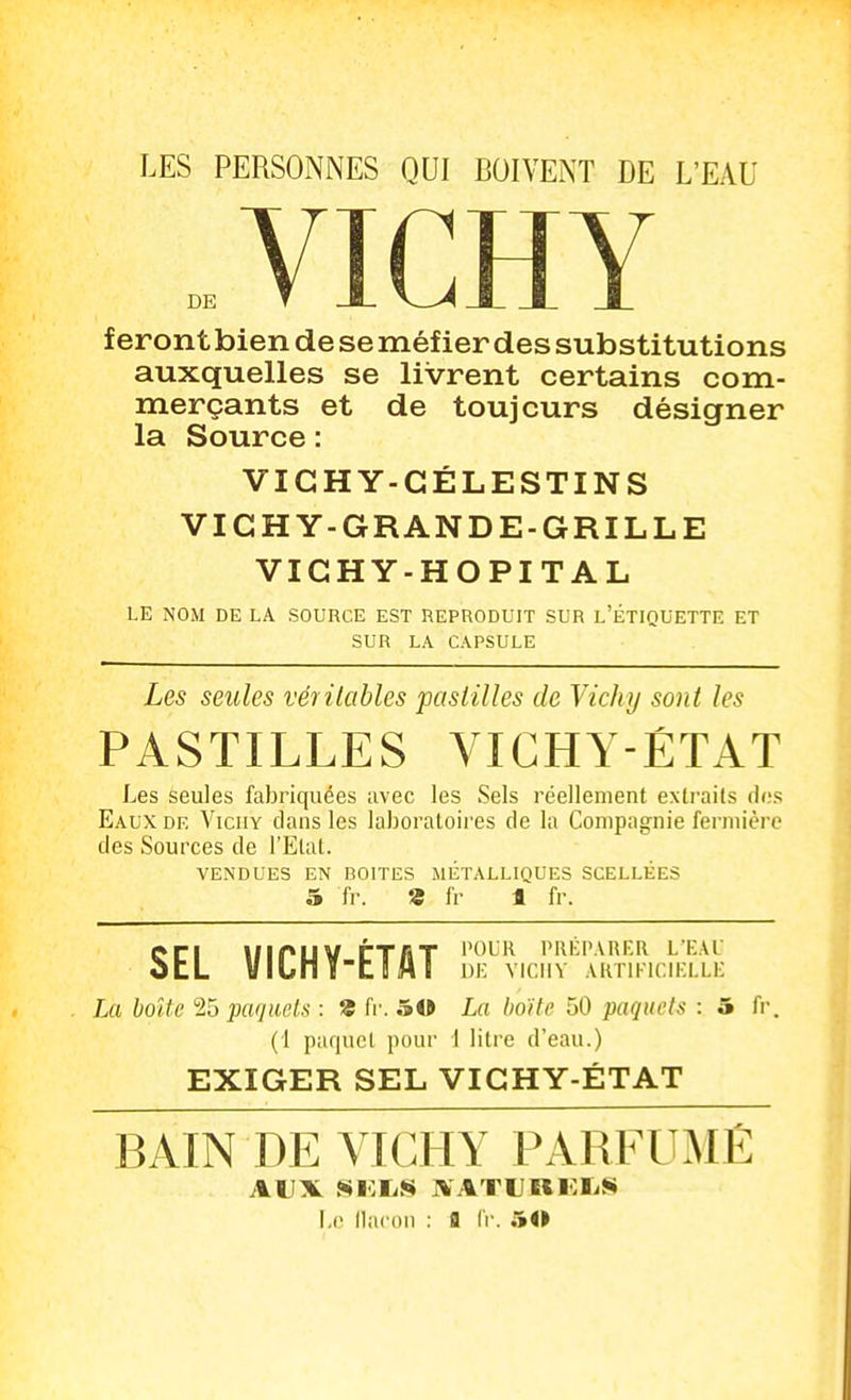 LES PERSONNES QUI BOIVENT DE L'EAU DE VICHY fer ont bien de se méfier des substitutions auxquelles se livrent certains com- merçants et de toujours désigner la Source : VIGHY-GÉLESTINS VIGH Y-GRANDE-GRILLE VIGHY-HOPITAL LE NOM DE LA SOURCE EST REPRODUIT SUR L'ÉTIQUETTE ET SUR LA CAPSULE Les seules véritables pasiilles de Vichy sont les PASTILLES VICHY-ÉTAT Les seules faJjriquées avec les Sels réellement extraits dos Eaux de Viciiy dans les laboratoires de la Compagnie fermière des Sources de l'Etat. VENDUES EN BOITES METALLIQUES SCELLÉES 5 fr. 9 Ir 1 fr. en uiruv rrfiT ''oi^h niiiPAUER l'eal otL Vlunîtl!MI DE VICIIY AKTIFIC.IELLE La boîte '2,^ paquets : 9 fr. 50 La Imite 50 paquets : 5 fr. (1 paqucl pour 1 litre d'eau.) EXIGER SEL VIGHY-ÉTAT BAIN DE VICHY PARFUMÉ AUX Si:i^S ^ ATUUKIiS Le llacon : S fr. 50