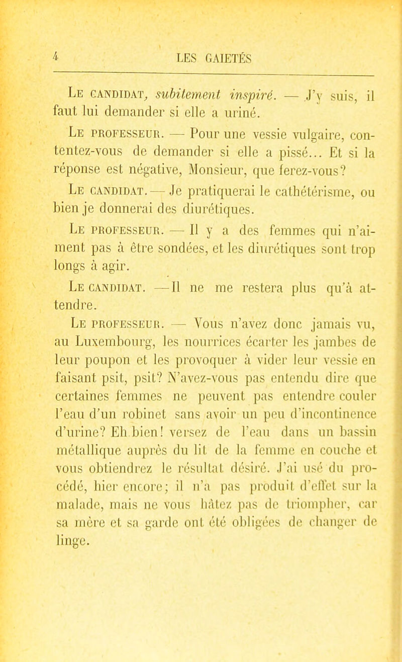 Le candidat^ subitement inspiré. — .J'v suis, il faut lui demander si elle a uriné. Le professeur. — Pour une vessie vulgaire, con- tentez-vous de demander si elle a pissé... Et si la réponse est négative, Monsieur, que ferez-vous? Le candidat.— Je pratiquerai le cathétérisme, ou bien je donnerai des diurétiques. Le professeur. — Il y a des femmes qui n'ai- ment pas à être sondées, et les diurétiques sont trop longs à agir. Le CANDIDAT. —Il ne me restera plus qu'cà at- tendre. Le professeur. — Vous n'avez donc jamais vu, au Luxembourg, les nourrices écarter les jambes de leur poupon et les provoquer à vider leur vessie en faisant psit, psit? N'avez-vous pas entendu dire que certaines femmes ne peuvent pas entendre couler l'eau d'un robinet sans avoir un peu d'incontinence d'urine? Eh bien ! versez de l'eau dans un bassin métallique auprès du lit de la femme en couche et vous obtiendrez le résultat désiré. J'ai usé du pro- cédé, hier encore; il n'a pas produit d'eflet sur la malade, mais ne vous hâtez pas de triompher, car sa mère et sa garde ont été obligées de changer de linge.