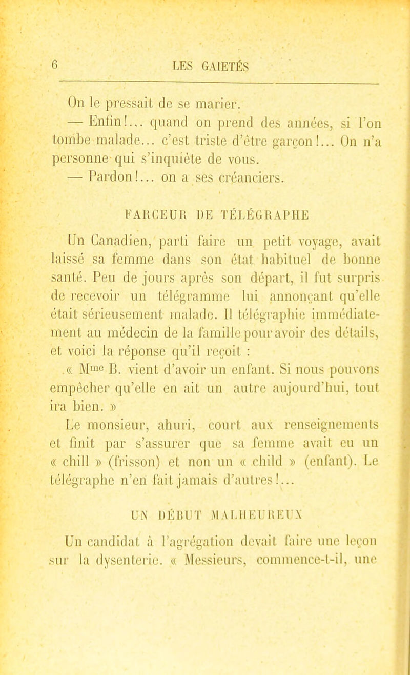 On le pressait de se marier. — Enfin!... quand on prend des années, .si l'on tombe malade... c'est triste d'être garçon!... On n'a personne- qui s'inquiète de vous. — Pardon!... on a ses créanciers. FARCEUR DE TÉLÉGRAPHE Un Canadien, parti faire un petit voyage, avait laissé sa femme dans son état habituel de bonne santé. Peu de jours après son départ, il fut surpris de recevoir un télégramme lui annonçant qu'elle était sérieusement malade. 11 télégraphie immédiate- ment au médecin de la famille pour avoir des délails, et voici la réponse qu'il reçoit : ce M'ne i]_ vient d'avoir un enfant. Si nous pouvons empêcher qu'elle en ait un autre aujourd'hui, tout ira bien. » Ee monsieur, ahuri, court aux renseignements et finit par s'assurer que sa femme avait eu un « chill )) (frisson) et non un « child )) (enfant). Le télégraphe n'en fait jamais d'autres!... Urs' DÉRUT MALHEUREUX Un candidat à l'agrégation devait faire une leçon sur la dysenterie. ^ Mcssiciu's, commence-t-il, une