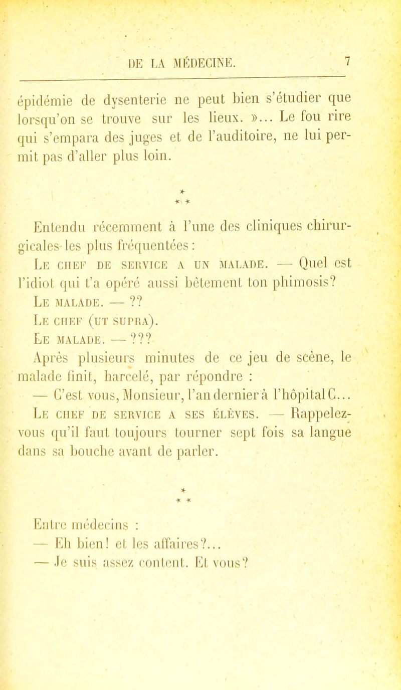 épidémie de dysenterie ne peut bien s'étudier que lorsqu'on se trouve sur les lieux. »... Le fou rire qui s'empara des juges et de l'auditoire, ne lui per- mit pas d'aller plus loin. *■ *■ * Entendu récemment k l'une des cliniques chirur- gicales les plus fréquentées : Le chef de service a un malade. — Quel est l'idiot qui t'a opéré aussi bêtement ton phimosis? Le malade. — ?? Le chef (ut supra). Le malade. — ??? Après plusieurs minutes de ce jeu de scène, le malade finit, harcelé, par répondre : — C'est vous, Monsieur, l'an dernier à l'hôpitalC... Le chef de service a ses élèves. — Rappelez- vous qu'il faut toujours tourner sept fois sa langue dans sa bouche avant de parler. Entre médecins : — Eh bien! et les affaires?... — Je suis assez content. Et vous?