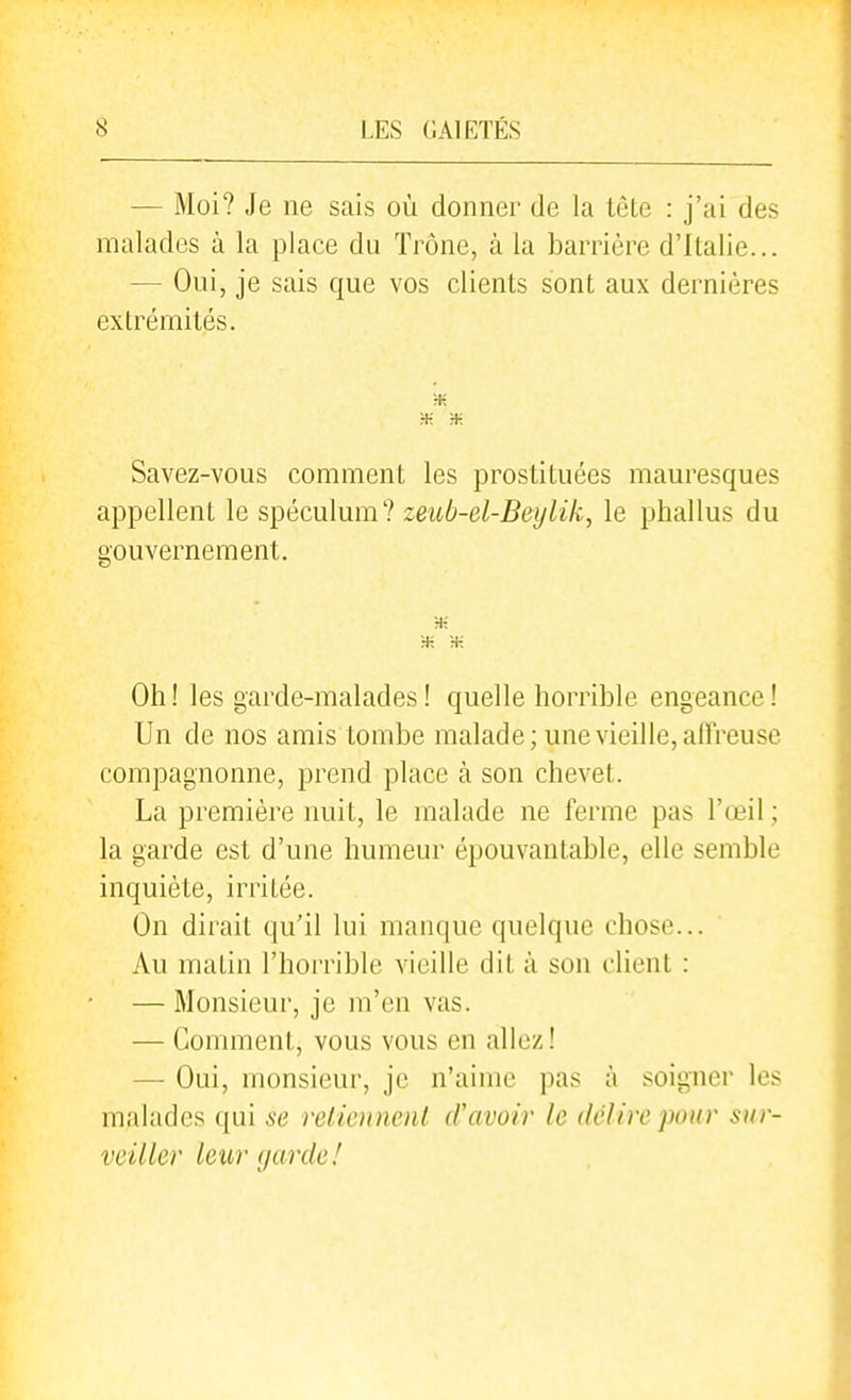 — Moi? Je ne sais où donner de la tète : j'ai des malades à la place du Trône, à la barrière d'Italie... — Oui, je sais que vos clients sont aux dernières extrémités. Savez-vous comment les prostituées mauresques appellent le spéculum? zeub-el-Beylik, le phallus du gouvernement. ;-K Oh! les garde-malades! quelle horrible engeance! Un de nos amis tombe malade; une vieille, affreuse compagnonne, prend place à son chevet. La première nuit, le malade ne ferme pas l'œil ; la garde est d'une humeur épouvantable, elle semble inquiète, irritée. On dirait qu'il lui manque quelque chose... Au matin l'horrible vieille dit à son client : — Monsieur, je m'en vas. — Comment, vous vous en allez! — Oui, monsieur, je n'aime pas à .soigner les malades qui se reliciinenl d'avoir le délire pour sur- veiller leur garde!