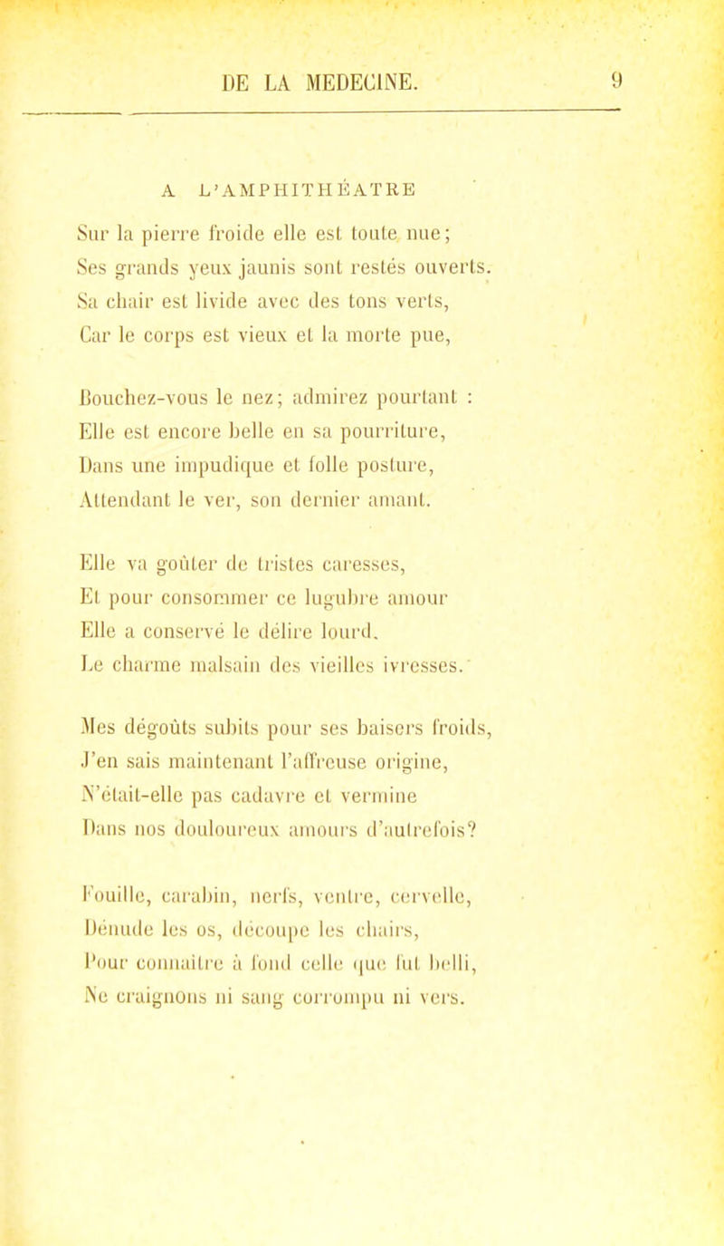 A L'AMPHITHÉÂTRE Sur la pierre froide elle est toute luie ; Ses grands yeux jaunis sont restés ouverts. Sa chair est livide avec des tons verts, Car le corps est vieux et la morte pue, Bouchez-vous le nez; admirez pourtant : Elle est encore belle en sa pourriture, Dans vme impudique et folle posture, Attendant le ver, son dernier amant. Elle va goûter de tristes caresses. Et pour consommer ce luguhi'e amour Elle a conservé le délire lourd, Le charme malsain des vieilles ivresses. Mes dégoûts subits pour ses baisers froids, J'en sais maintenant l'affreuse origine, iN'étail-elle pas cadavre et vei'niine Dans nos douloureux amours d'aulrefois? i'ouille, carabin, nerfs, veiitie, cervcîlle, IJénude les os, découpe les chaii's, Pour cuuiiaitre à lonil celle (pie lut liclli, l\'e craignons ni sang coi roni[)u ni vers.