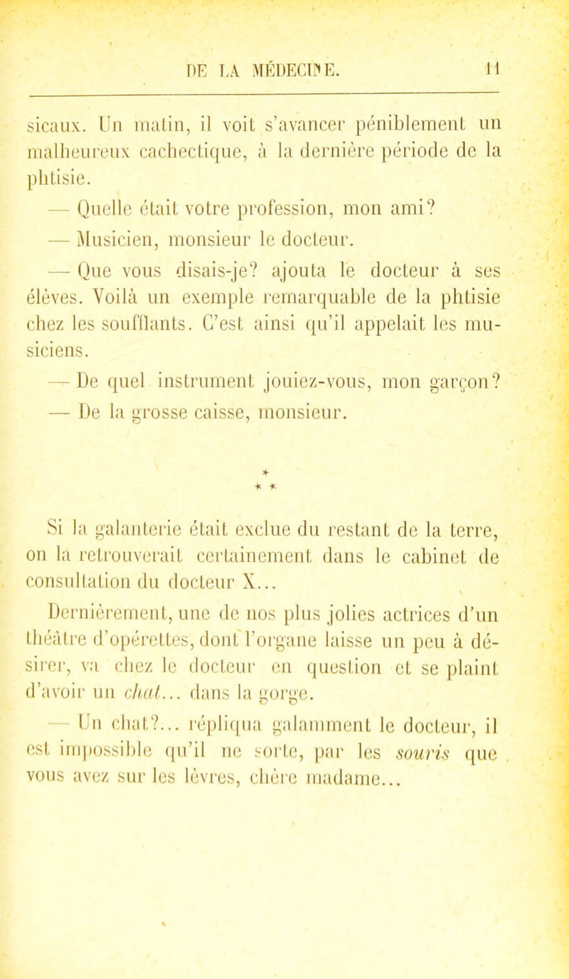 sicaux. Un malin, il voit s'avancer péniblement un malheureux cachectique, à la dernière période de la phtisie. — Quelle était votre profession, mon ami? — Musicien, monsieur le docteur. — Que vous disais-je? ajouta le docteur à ses élèves. Voilà un exemple remarquable de la phtisie chez les soufllants. C'est ainsi qu'il appelait les mu- siciens. — De quel instrument jouiez-vous, mon garçon? — De la grosse caisse, monsieur. « * Si la galanterie était exclue du restant de la terre, on la retrouverait certainement dans le cabinet de consultation du docteur X... Dernièrement, une de nos plus jolies actrices d'un théâtre d'opérettes, dont l'organe laisse un peu à dé- sirer, va chez le docteur en question et se plaint d'avoir un chai... dans la gorge. — Un chat?... répliqua galamment le docteur, il est impossible qu'il ne sorte, par les souris que vous avez sur les lèvres, chère madame...