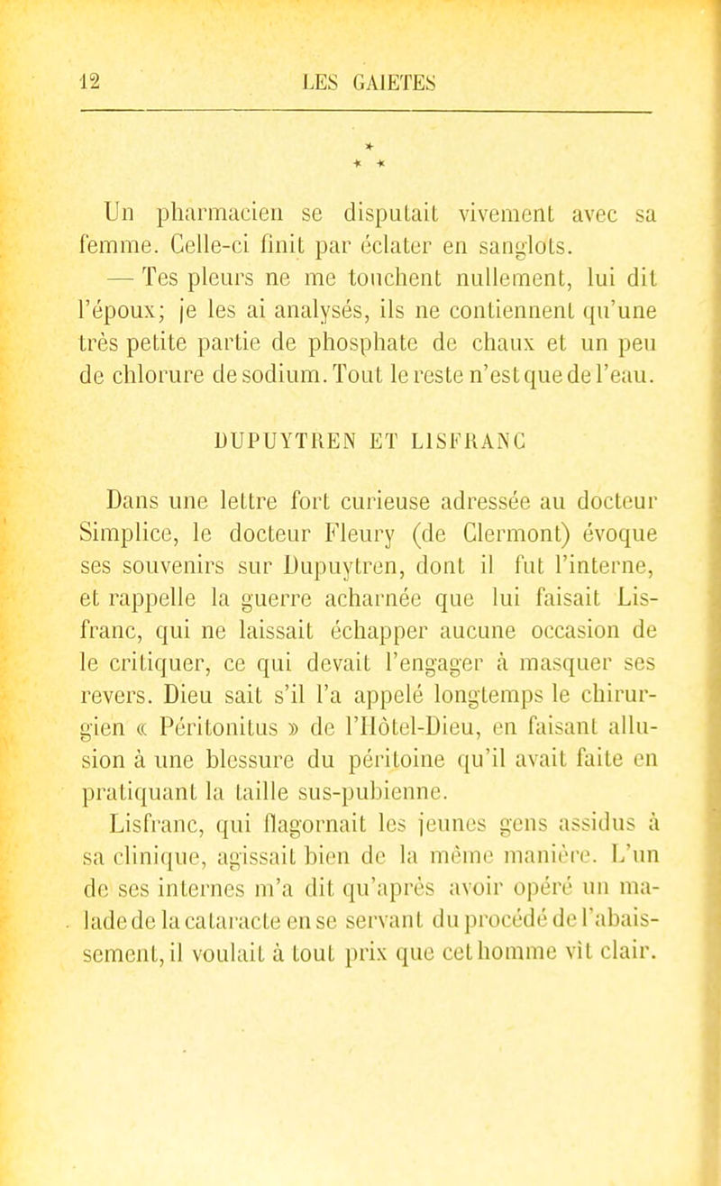 * Un pharmacien se disputait vivement avec sa femme. Celle-ci finit par éclater en sanglots. — Tes pleurs ne me touchent nullement, lui dit l'époux; je les ai analysés, ils ne contiennent qu'une très petite partie de phosphate de chaux et un peu de chlorure de sodium. Tout le reste n'estque de l'eau. DUPUYTREN ET L1S1*^RANC Dans une lettre fort curieuse adressée au docteur Simplice, le docteur Fleury (de Clermont) évoque ses souvenirs sur Dupuytren, dont il fut l'interne, et rappelle la guerre acharnée que lui faisait Lis- franc, qui ne laissait échapper aucune occasion de le critiquer, ce qui devait l'engager à masquer ses revers. Dieu sait s'il l'a appelé longtemps le chirur- gien « Péritonitus » de l'Hôtel-Dieu, en faisant allu- sion à une blessure du péritoine qu'il avait faite en pratiquant la taille sus-pubienne. Lisfi'anc, qui flagornait les jeunes gens assidus à sa clinique, agissait bien de la même manière. L'un de ses internes m'a dit qu'après avoir opéré un ma- lade de la catai-acte en se servant du procédé de l'abais- sement, il voulait à tout prix que cet homme vit clair.
