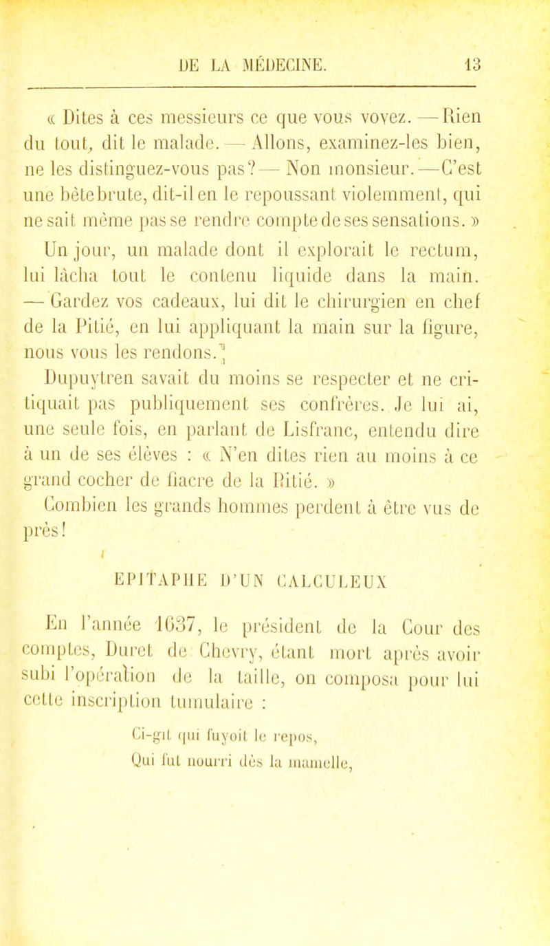 (( Dites à ces messieurs ce que vous voyez. —Rien du lout;, dit le malade. — Allons, examinez-les bien, ne les distinguez-vous pas?— Non monsieur.—C'est une bètebrute, dit-il en le repoussant violemment, qui ne sait même passe rendre compte de ses sensations. » Un jour, un malade dont il explorait le rectum, lui lâcha tout le contenu liquide dans la main. — Gardez vos cadeaux, lui dit le chirurgien en chef de la Pitié, en lui appliquant la main sur la figure, nous vous les rendons. Dupuytren savait du moins se respecter et ne cri- tiquait pas publiquement ses conlrères. Je lui ai, une seule fois, en parlant de Lisfranc, entendu dire à un de ses élèves : « N'en dites rien au moins à ce grand cocher de fiacre de la Ritié. » Combien les grands hommes perdent à êti'e vus de près ! EPITAPHE D'UN CALCULEUX En l'année iG37, le président de la Cour des comptes, Duret de Chevry, étant mort après avoir subi l'opéralion de la taille, on composa pour lui cette inscription tumulairc : (|ui fuyoil le i'(;|)i)s, Uui lui nourri do.s lu luauialle,