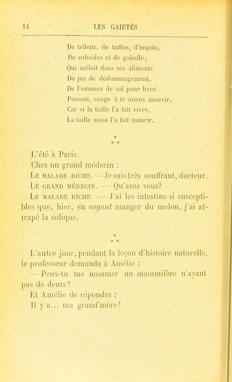 De tributs, de tailles, d'impôts, De subsides et de gabelle; Qui mêloit dans ses aliments Du jus de dédommagement, De l'essence de sol pour livrel Passant, songe à te mieux nourrir, Car si la taille l'a l'ait vivre, La taille aussi l'a fait mourir. L'été à Paris. . Chez un gi^and médecin : Le malade riche.—JesuisXi^ès souffrant, docteui\ Le GRAND médecin. — Qu'avez vous? Le malade riche. — J'ai les intestins si suscepti- bles que, hier, en voyant manger du melon, j'ai at- trapé la colique. L'autre jour, pendant la leçon d'histoire naturelle, le professeur demanda à Amélie : — Peux-tu Tne nommer un mammifère n'ayant pas de dents? Et Amélie de répondre : 11 y a... ma grand'm ère!