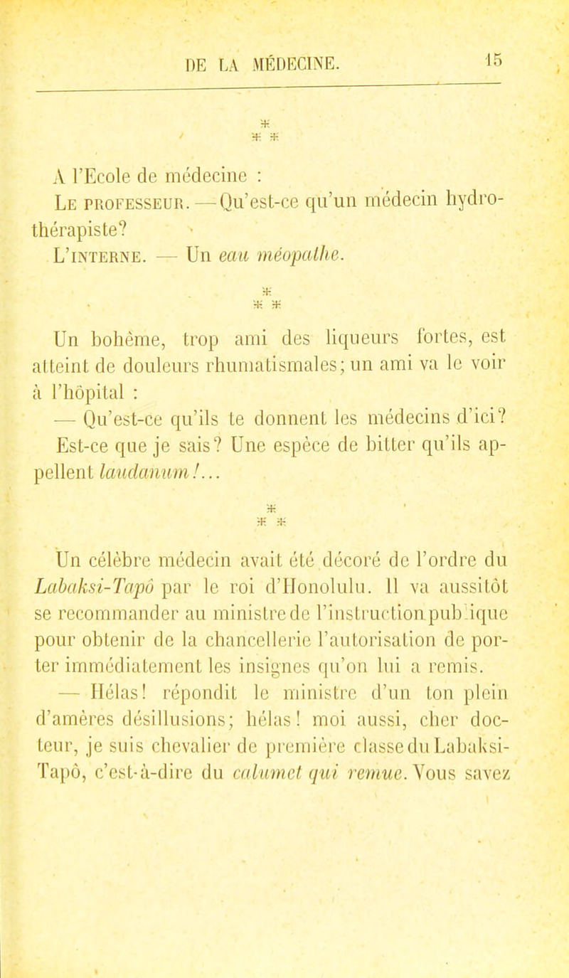 A l'Ecole de médecine : Le professeur.—Qu'est-ce qu'un médecin hydro- thérapiste? L'interne. — Un eau méopalhe. Un bohème, trop ami des liqueurs fortes, est atteint de douleurs rhumatismales; un ami va le voir à l'hôpital : — Qu'est-ce qu'ils te donnent les médecins d'ici? Est-ce que je sais? Une espèce de bitter qu'ils ap- pellent laudanum!... ■K H-: Un célèbre médecin avait été décoré de l'ordre du Labaksi-Tapô par le roi d'Honolulu. 11 va aussitôt se recommander au ministre de l'instruction publique pour obtenir de la chancellerie l'autorisation de por- ter immédiatement les insignes qu'on lui a remis. — Hélas! répondit le ministre d'an ton plein d'amères désillusions; hélas! moi aussi, cher doc- teur, je suis chevalier de première classe du Labaksi- Ta[)ô, c'est-à-dire du calumet qui remue. Nous savez