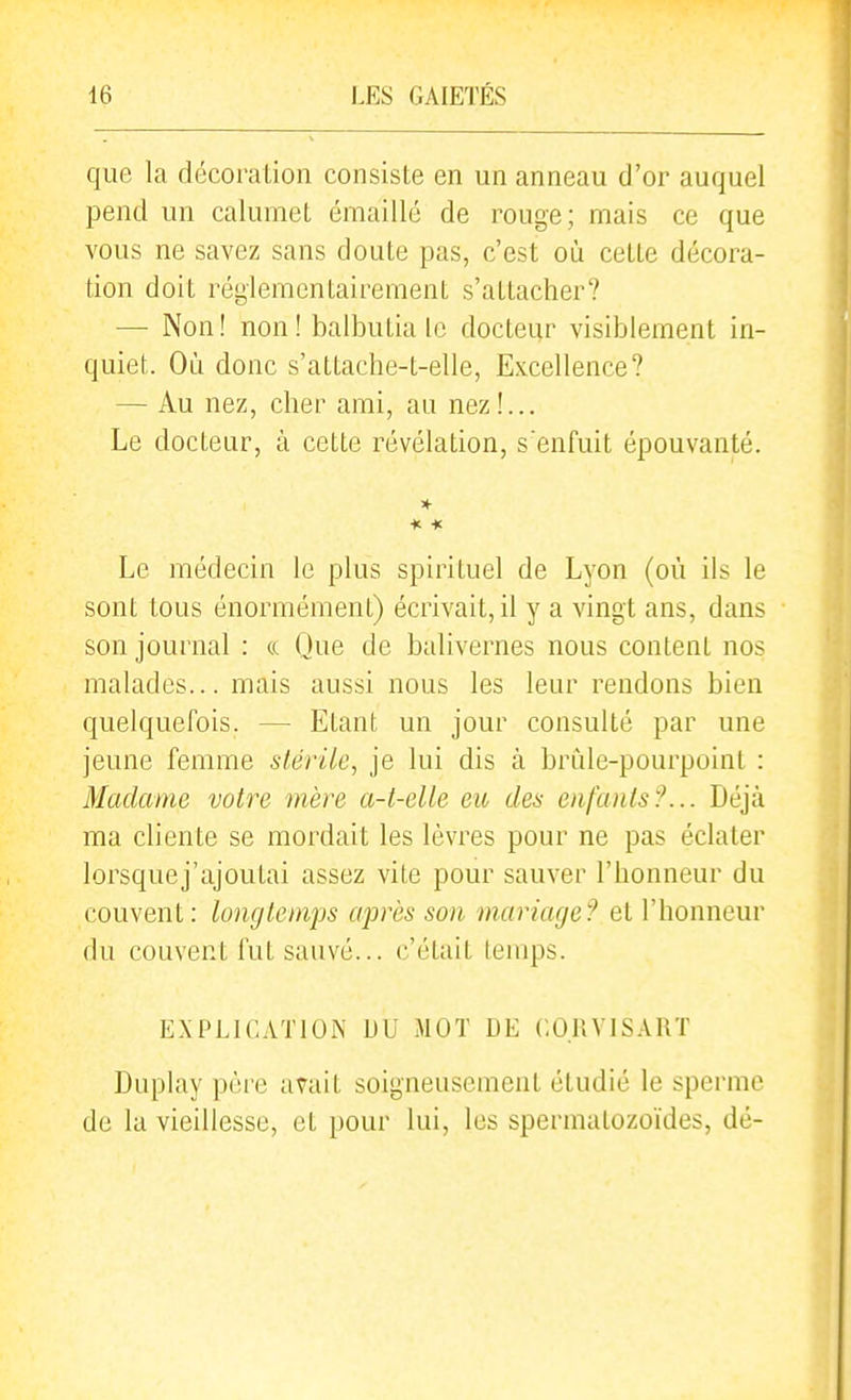 que la décoration consiste en un anneau d'or auquel pend un calumet érnaillé de rouge; mais ce que vous ne savez sans doute pas, c'est où cette décora- tion doit réglementairement s'attacher? — Non! non! balbutia le docteur visiblement in- quiet. Où donc s'attache-t-elle, Excellence? — Au nez, cher ami, au nez!... Le docteur, à cette révélation, s'enfuit épouvanté. Le médecin le plus spirituel de Lyon (où ils le sont tous énormément) écrivait, il y a vingt ans, dans son journal : ce Que de balivernes nous content nos malades... mais aussi nous les leur rendons bien quelquefois. — Etant un jour consulté par une jeune femme stérile, je lui dis à brùle-pourpoint : Madame votre mère a-t-elle eu des enfants?... Déjà ma cliente se mordait les lèvres pour ne pas éclater lorsquej'ajoutai assez vite pour sauver l'honneur du couvent: longtemps après son mariage? et l'honneur du couvent fut sauvé... c'était temps. EXPLICwrnON DU MOT DE CORVISART Dupiay père avait soigneusement étudié le sperme de la vieillesse, et pour lui, les spermatozoïdes, dé-