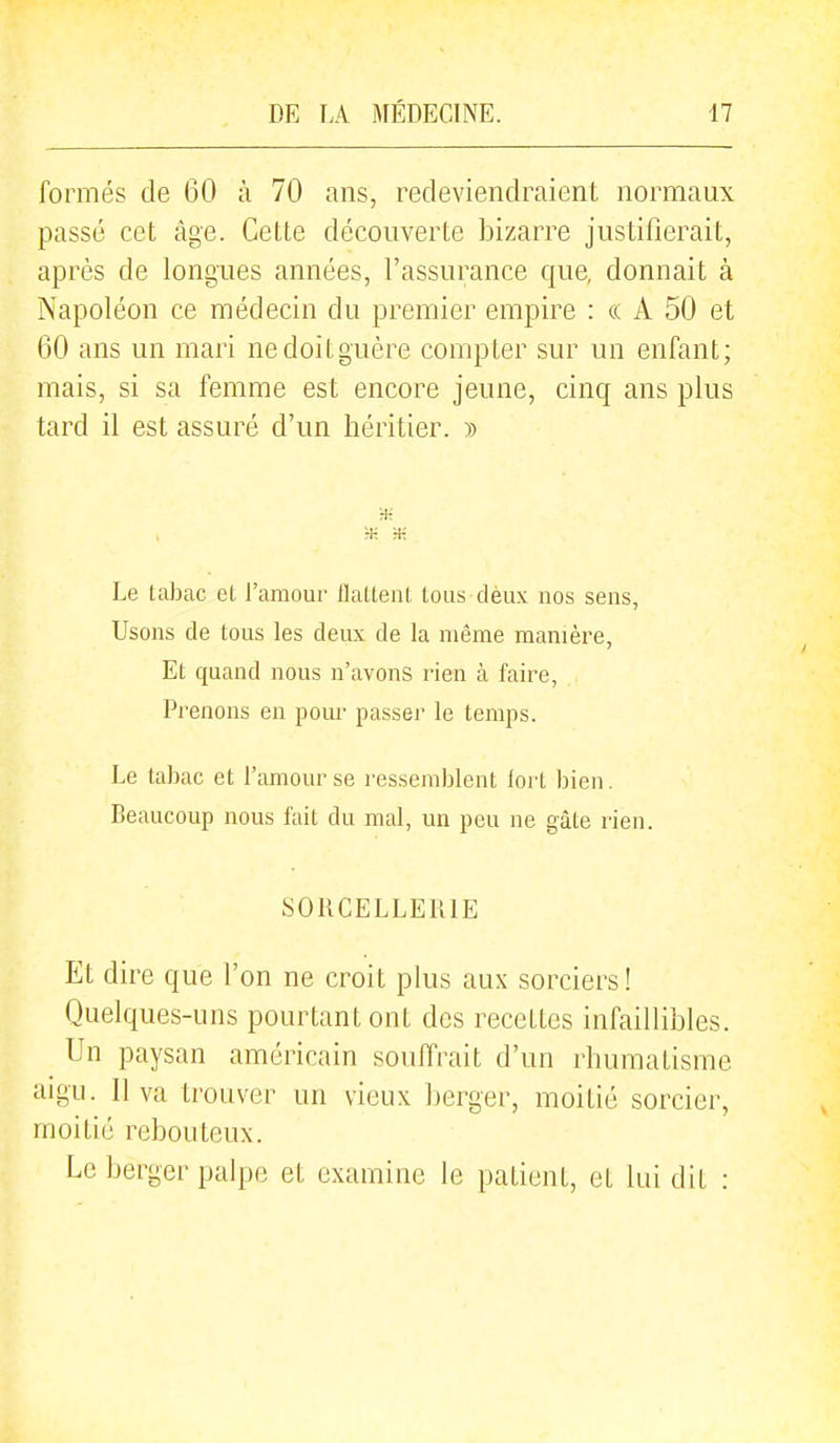 formés de 60 à 70 ans, redeviendraient normaux passé cet âge. Cette découverte bizarre justifierait, après de longues années, l'assurance c|ue, donnait à Napoléon ce médecin du premier empire : « A 50 et 60 ans un mari ne doit guère compter sur un enfant; mais, si sa femme est encore jeune, cinq ans plus tard il est assuré d'un héritier. » ■* rK 3-: Le tabac et l'amour flattent tous dèux nos sens, Usons de tous les deux de la même manière, Et quand nous n'avons rien à faire, Prenons en pom- passer le temps. Le tabac et l'amour se ressemblent foil bien. Beaucoup nous fait du mal, un peu ne gâte rien. SORCELLERIE Et dire que l'on ne croit plus aux soi^ciers! Quelques-uns pourtant ont des recettes infaillibles. Un paysan améi^icain souffrait d'un rhumatisme aigu. Il va trouver un vieux berger, moitié sorcier, moitié rebouteux. Le berger palpe et examine le patient, et lui dit :