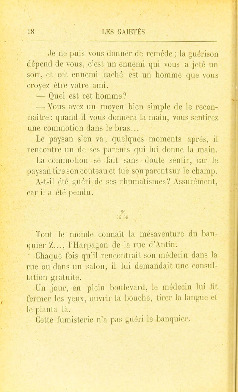 — Je ne puis vous donner de remède; la guérison dépend de vous, c'est un ennemi qui vous a jeté un sort, et cet ennemi caché est un homme que vous croyez être votre ami. — Quel est cet homme? — Vous avez un moyen bien simple de le recon- naître : quand il vous donnera la main, vous sentirez une commotion dans le bras... Le paysan s'en va; quelques moments après, il rencontre un de ses parents qui lui donne la main. La commotion se fait sans doute sentir, car le paysan tire son couteau et tue son parent sur le champ. A-t-il été guéri de ses rhumatismes? Assurément, car il a été pendu. H-: * H-: Tout le monde connaît la mésaventure du ban- quier Z..., l'Harpagon de la rue d'Antin. Chaque fois qu'il rencontrait son médecin dans la rue ou dans un salon, il lui demandait une consul- tation gratuite. Un jour, en plein boulevard, le médecin lui fit fermer les yeux, ouvrir la bouche, tirer la langue et le planta là. Cette fumisterie n'a pas guéri le banquier.