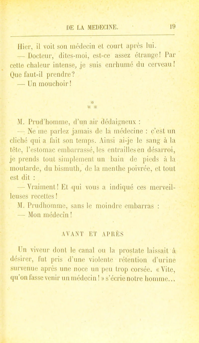 Hier, il voit son médecin eL court après lui. — Docteur, dites-moi, est-ce assez étrange! Par cette chaleur intense, je suis enrhumé du cerveau ! Que faut-il prendre? — Un mouchoir ! ■H M. Prud'homme, d'un air dédaigneux : —: Ne me parlez jamais de la médecine : c'est un cliché qui a fait son temps. Ainsi ai-jc le sang à la tête, l'estomac embarrassé, les entrailles en désarroi, je prends tout simplement un bain de pieds à la moutarde, du bismuth, de la menthe poivrée, et tout est dit : — Vraiment ! Et qui vous a indiqué ces merveil- leuses recettes ! M. Prudhomme, sans le moindre embarras : — Mon médecin ! AVANT ET APRÈS Un viveur dont le canal ou la prostate laissait à désirer, fut pris d'une violente rétention d'urine survenue après une noce un peu trop corsée, ce Vite, (ju'on fasse venir un médecin ! » s'éci'ie notre homme...