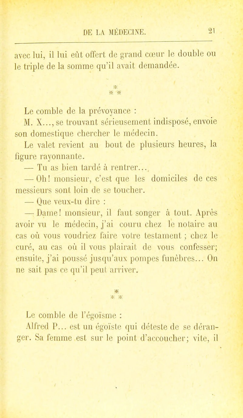 avec lui, il lui eût offert de grand cœur le double ou le triple de la somme qu'il avait demandée. m Le comble de la prévoyance : M. X..., se trouvant sérieusement indisposé, envoie son domestique chercher le médecin. Le valet revient au bout de plusieurs heures, la figure rayonnante. — Tu as bien tardé à rentrer..., — Oh ! monsieur, c'est que les domiciles de ces messieurs sont loin de se toucher. — Que veux-tu dire : — Dame ! monsieur, il faut songer à tout. Après avoir vu le médecin, j'ai couru chez le notaire au cas où vous voudriez faire votre testament ; chez le curé, au cas où il vous plairait de vous confesser; ensuite, j'ai poussé jusqu'aux pompes funèbres... On ne sait pas ce qu'il peut arriver. Le comble de l'égoïsme : Alfred P... est un égoïste qui déteste de se déran- ger. Sa femme est sur le point d'accoucher; vite, il