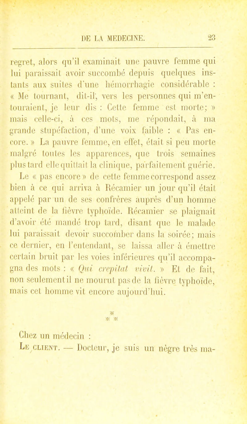 regret, alors qu'il examinait une pauvre femme qui lui paraissait avoir succombé depuis quelques ins- tants aux suites d'une liémorrhagie considérable : ft Me tournant, dit-il, vers les personnes qui m'en- touraient, je leur dis : Cette femme est morte; y> mais celle-ci, à ces mots, me répondait, à ma grande stupéfaction, d'une voix faible : « Pas en- core. y> La pauvre femme, en effet, était si peu morte malgré ton l es les apparences, que trois semaines plus tard ellequitlait la clinique, parfaitement guérie. Le ((. pas encore)^ de cette femme correspond assez bien à ce qui arriva à Récamier un jour qu'il était appelé par un de ses confrères auprès d'un bomme atlcint de la fièvre typboïde. Récamier se plaignait d'avoir été mandé trop tard, disant que le malade lui paraissait devoir succomber dans la soirée; mais ce dernier, en l'entendant, se laissa aller à émettre certain bruit par les voies inférieures qu'il accompa- gna des mots : « Qui crcpifat vivit. y) Et de fait, non seulement il ne mourut pas de la fièvre typhoïde, mais cet homme vit encore aujourd'hui. Ht H-: Chez un médecin : Le CLIENT. — Docteur, je suis un nègre très ma-