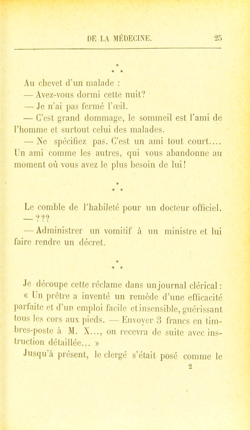 * * * Au chevet d'un malade : — Avez-vous dormi celte nuit? — Je n'ai pas fermé l'œil. — C'est grand dommage, le sommeil est l'ami de l'homme et surtout celui des malades. — Ne spécifiez pas. C'est un ami tout court.... Un ami comme les autres, qui vous abandonne au moment où vous avez le plus besoin de lui! * * Le comble de l'habileté pour un docteur officiel. ??? — Administrer un vomitif k un ministre et lui faire rendre un décret. Je découpe cette réclame dans un journal clérical: ce Un prêtre a inventé un remède d'une efficacité parfaite et d'un emploi facile etinsensible, guérissant tous les cors aux pieds. — Envoyer 3 francs en tim- bres-poste à M. X..., on recevra de suite avec ins- truction détaillée... » Jusqu'à présent, le clergé s'était posé comme le 2