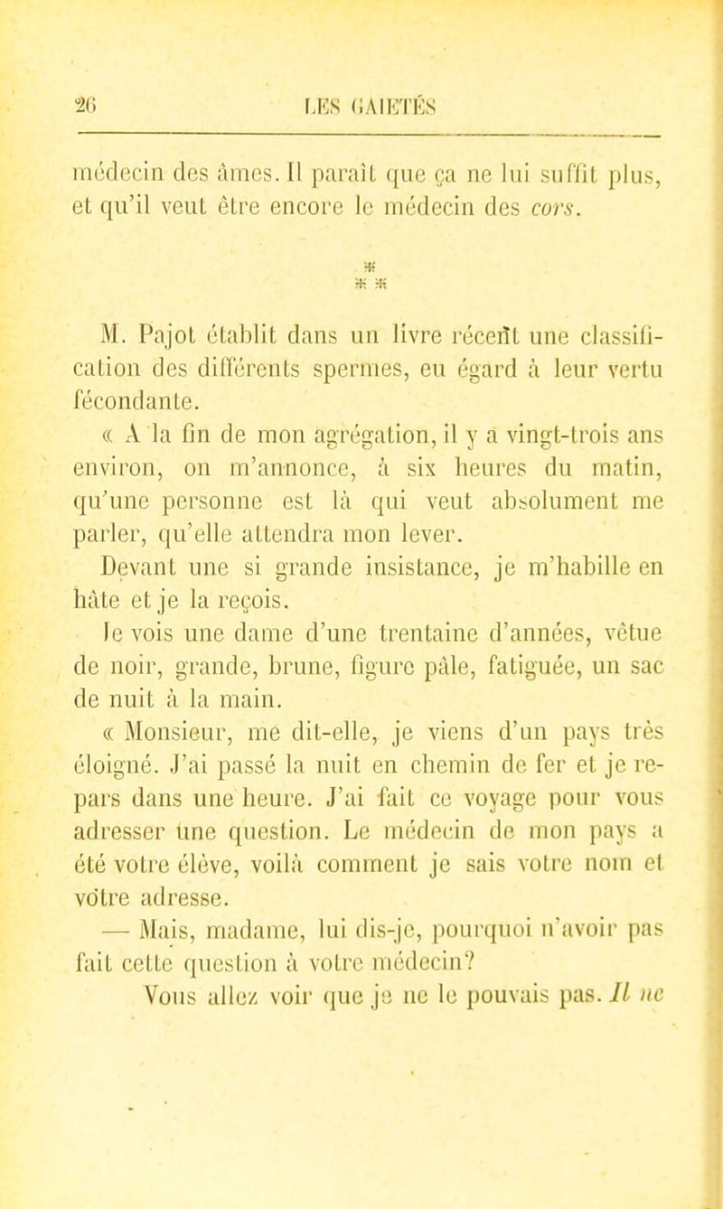 IJ<:s (iAIETÉS médecin des âmes. Il paraît que ça ne lui suflit plus, et qu'il veut être encore le médecin des cors. * Ht M. Pajot établit dans un livre réceiït une classifi- cation des ditTérents spermes, eu égard à leur vertu fécondante. « A la fin de mon agrégation, il y a vingt-trois ans environ, on m'annonce, à six heures du matin, qu'une personne est là qui veut absolument me parler, qu'elle attendra mon lever. Devant une si grande insistance, je m'habille en hâte et je la reçois. le vois une dame d'une trentaine d'années, vêtue de noir, grande, brune, figure pâle, fatiguée, un sac de nuit à la main. « Monsieur, me dit-elle, je viens d'un pays très éloigné. J'ai passé la nuit en chemin de fer et je re- pars dans une heure. J'ai fait ce voyage pour vous adresser Ime question. Le médecin de mon pays a été votre élève, voilà comment je sais votre nom ef votre adresse. — Mais, madame, lui dis-je, pourquoi n'avoir pas fait cette question à votre médecin? Vous aile/ voir que je ne le pouvais pas. IL ne