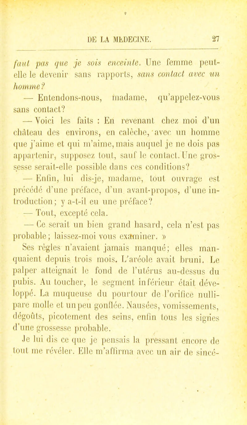 f DE LA MEDECINE. 27 faut pas que je sois enceinte. Une femme peut- elle le devenir sans rapports, sans contact avec un homme ? — Entendons-nous, madame, qu'appelez-vous sans contact? — Voici les faits : En revenant chez moi d'un château des environs, en calèche, avec un homme que j'aime et qui m'aime, mais auquel je ne dois pas appartenir, supposez tout, sauf le contact. Une gros- sesse serait-elle possible dans ces conditions? — Enfin, lui dis-je, madame, tout ouvrage est précédé d'une préface, d'un avant-propos, d'une in- troduction; y a-t-il eu une préface? — Tout, excepté cela. — Ce serait un bien grand hasard, cela n'est pas probable ; laissez-moi vous exctminer. » Ses règles n'avaient jamais manqué; elles man- quaient depuis trois mois. L'aréole avait bruni. Le palper atteignait le fond de l'utérus au-dessus du pubis. Au toucher, le segment inférieur était déve- loppé. La muqueuse du pourtour de l'orifice nulh'- pare molle et un peu gonOée. Nausées, vomissements, dégoûts, picotement des seins, enfin tous les signes d'une grossesse probable. Je lui dis ce que je pensais la pressant encore de tout me révéler. Elle m'affirma avec un aii' de sincé-