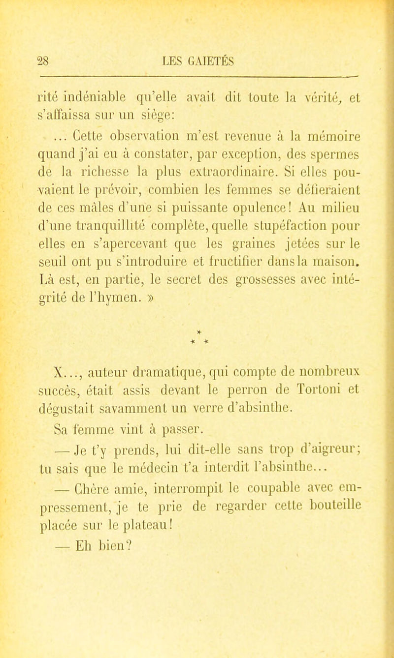 rité indéniable qu'elle avait dit toute la vérité,, et s'affaissa sur un siège: ... Cette observation m'est revenue à la mémoire quand j'ai eu à constater, par exception, des spermes de la ricbesse la plus extraordinaire. Si elles pou- vaient le prévoir, combien les femmes se délieraient de ces mâles d'une si puissante opulence! Au milieu d'une tranquillité complète, quelle stupéfaction pour elles en s'apercevant que les graines jetées sur le seuil ont pu s'introduire et fructifier dans la maison. Là est, en partie, le secret des grossesses avec inté- grité de l'hymen. » X..., auteur dramatique, qui compte de nombreux succès, était assis devant le perron de Tortoni et dégustait savamment un verre d'absinthe. Sa femme vint à passer. — Je t'y prends, lui dit-elle sans trop d'aigreur; tu sais que le médecin t'a interdit l'absinthe... — Chère amie, interrompit le coupable avec em- pressement, je te prie de regarder cette bouteille placée sur le plateau! — Eh bien?
