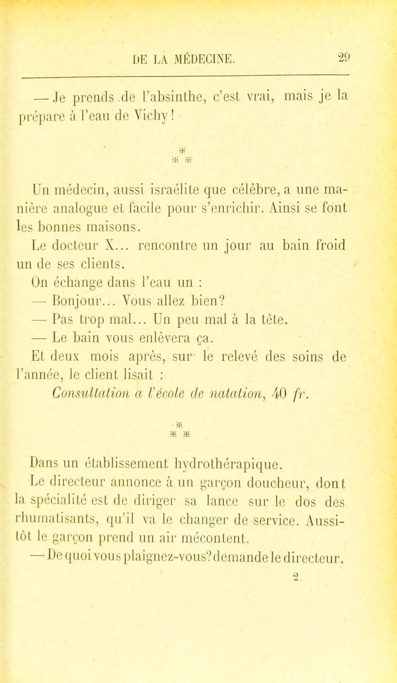 — Je prends .de l'absinthe, c'est vrai, mais je la prépare à l'eau de Vichy ! :+: m :+; Un médecin, aussi israélite que célèbre, a une ma- nière analogue et facile pour s'enrichir. Ainsi se font les bonnes maisons. Le docteur X... rencontre un jour au bain froid un de ses clients. On échange dans l'eau un : — Bonjour... Vous allez bien? — Pas trop mal... Un peu mal à la tète. — Le bain vous enlèvera ça. Et deux mois après, sur le relevé des soins de l'année, le client lisait : Consultation a Vécole de natation, 40 fr. Dans un établissement hydrothérapique. Le directeur annonce à un garçon doucheur, dont la spécialité est de diriger sa lance sur le dos des rhumatisants, qu'il va le changer de service. Aussi- tôt le garçon prend un air mécontent. — De quoi vous plaigncz-vous?dcmande le directeur.