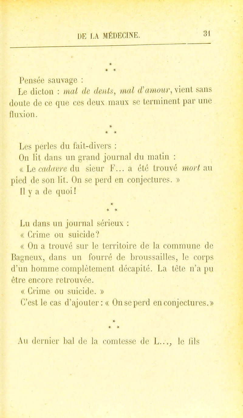 ■K * Pensée sauvage : Le dicton : mal de dénis, mal d'amour, vieiU sans doute de ce que ces deux maux se terminent par une fluxion. » Les perles du fait-divers : On lit dans un grand journal du matin : ce Le cadavre du sieur F... a été trouvé morl au pied de son lit. On se perd en conjectures. » [1 y a de quoi! * Lu dans un journal sérieux : ((, Grime ou suicide? « On a trouvé sur le territoire de la commune de Bagneux, dans un fourré de broussailles, le corps d'un homme complètement décapité. La tète n'a pu être encore retrouvée. (( Grime ou suicide. )) G'est le cas d'ajouter: ce On se perd en conjectures.» * « Au dernier bal de la comtesse de h..., le fils