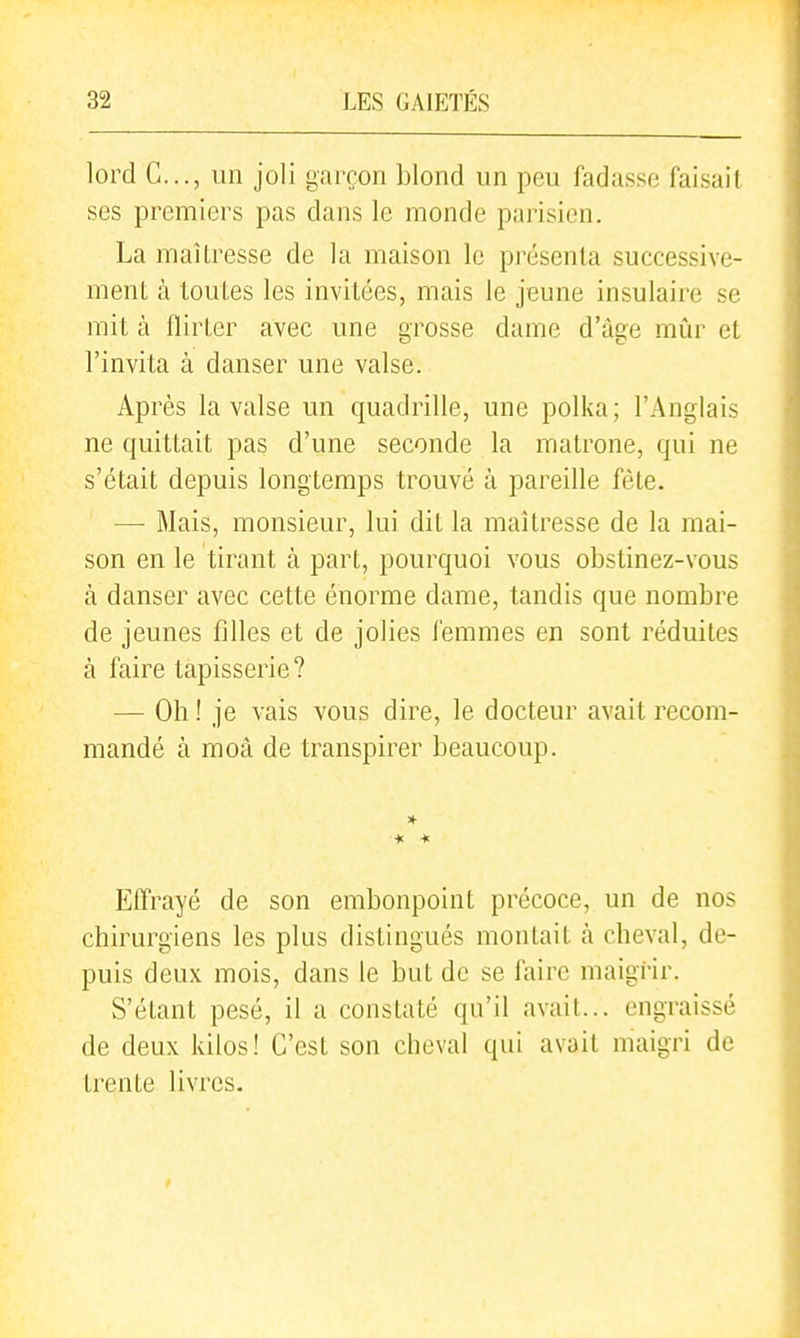 lord G..., un joli garçon blond un peu fadasse faisait ses premiers pas dans le monde parisien. La maîtresse de la maison le présenta successive- ment à toutes les invitées, mais le jeune insulaire se mit à flirter avec une grosse dame d'âge mûr et l'invita à danser une valse. Après la valse un quadrille, une polka; l'Anglais ne quittait pas d'une seconde la matrone, qui ne s'était depuis longtemps trouve à pareille fête. —- Mais, monsieur, lui dit la maîtresse de la mai- son en le tirant à part, pourquoi vous obstinez-vous à danser avec cette énorme dame, tandis que nombre de jeunes filles et de jolies femmes en sont réduites à faire tapisserie? — Oh ! je vais vous dire, le docteur avait recom- mandé à moâ de transpirer beaucoup. * * Effrayé de son embonpoint précoce, un de nos chirurgiens les plus distingués montait h cheval, de- puis deux mois, dans le but de se faire maigrir. S'étant pesé, il a constaté qu'il avait... engraissé de deux kilos! C'est son cheval qui avait maigri de trente livres.