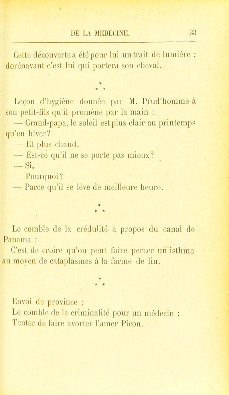 Cette découverte a été pour lui un trait de lumière : dorénavant c'est lui qui portera son cheval. Leçon d'hygiène donnée par M. Prud'homme à son petit-fils qu'il promène par la main : — Grand-papa, le soleil estplus clair au printemps qu'en hiver? — Et plus chaud. — Est-ce qu'il ne se porte pas mieux? — Si. — Pourquoi? — Parce qu'il se lève de meilleure heure. Le comble de la crédulité à propos du canal de Panama : C'est de croire qu'on peut faire percer un isthme au moyen de cataplasmes à la farine de lin. Envoi de province : Le comble de la criminalité pour un médecin : Tenter de faire avorter l'amer Picon.