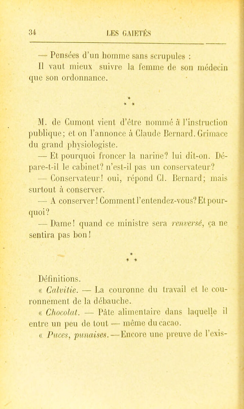 — Pensées d'un homme sans scrupules : Il vaut mieux suivre la femme de son médecin que son ordonnance. M. de Cumont vient d'être nommé à l'instruction publique; et on l'annonce à Claude Bernard. Grimace du grand physiologiste. — Et pourquoi froncer la narine? lui dit-on. Dé- pare-t-il le cabinet? n'est-il pas un conservateur? — Conservateur! oui, répond Cl. Bernard; mais surtout à conserver. — A conserver! Comment l'entendez-vous? Et pour- quoi? — Dame ! quand ce ministre sera renversé, ça ne sentira pas bon ! Définitions. (( Calvitie. — La couronne du travail et le cou- ronnement de la débauche. « Chocolat. — Pâte alimentaire dans laquelle il entre un peu de tout — même du cacao. (( Puces, punaises.—Encore une preuve de l'exis-