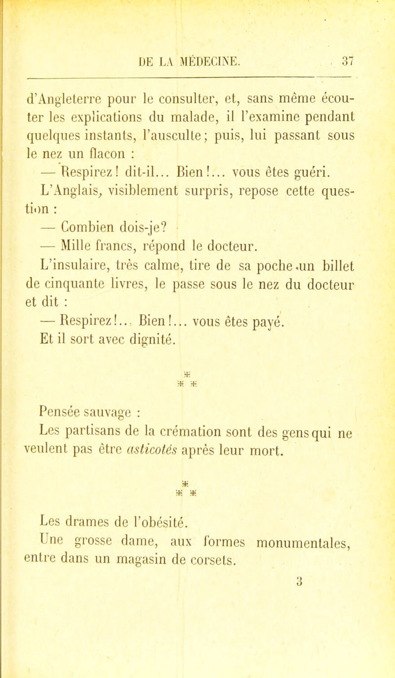 d'Angleterre pour le consulter, et, sans même écou- ter les explications du malade, il l'examine pendant quelques instants, l'ausculte; puis, lui passant sous le nez un flacon : — Respirez! dit-il... Bien!... vous êtes guéri. L'Anglais^ visiblement surpris, repose cette ques- ti)n : — Combien dois-je? — Mille francs, répond le docteur. L'insulaire, très calme, tire de sa poche .un billet de cinquante livres, le passe sous le nez du docteur et dit : — Respirez !... Bien !... vous êtes payé. Et il sort avec dignité. H; H-: Pensée sauvage : Les partisans de la crémation sont des gens qui ne veulent pas être asticotés après leur mort. Les drames de l'obésité. Une grosse dame, aux ibrmes monumentales, entre dans un magasin de corsets.