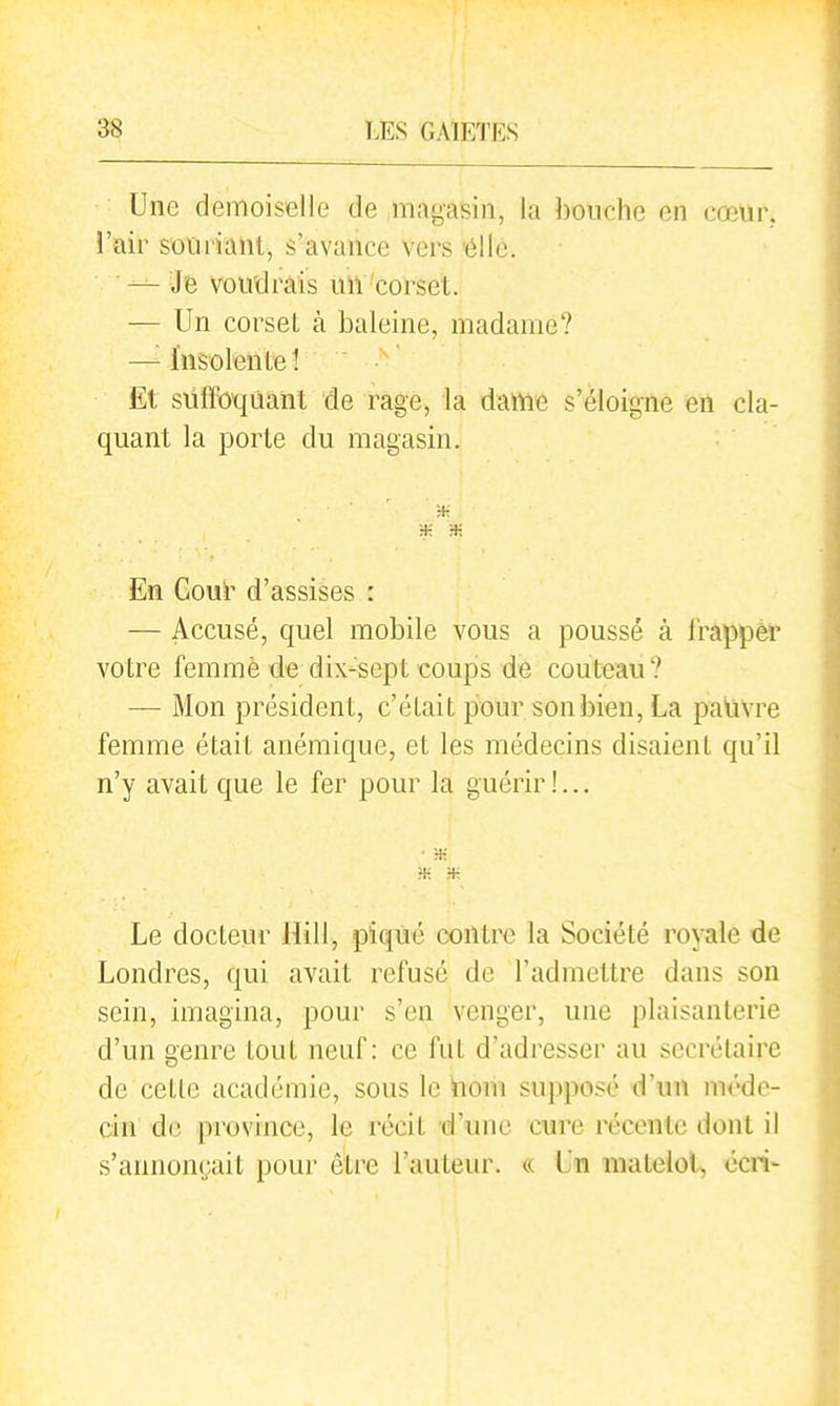 Une demoiselle de magasin, la bouche en cœur, l'air souriant, s'avance vers 'élle. — Je voudrais UlV'corset. — Un corset à baleine, madame? —^Insolente! Et suffoquant de rage, la dame s'éloigne en cla- quant la porte du magasin. ;+: H- En Couï^ d'assises : — Accusé, quel mobile vous a poussé à frappèr votre femme de dix-sept coups de couteau? — Mon président, c'é Lait pour son bien, La paùvre femme était anémique, et les médecins disaient qu'il n'y avait que le fer pour la guérir !... • H- Le docteur Uill, piqué contre la Société royale de Londres, qui avait refusé de l'admettre dans son sein, imagina, pour s'en venger, une plaisanterie d'un genre tout neuf: ce fut d'adresser au secrétaire de cette académie, sous le hom supposé d'un méde- cin de province, le récit d'une cure récente dont il s'annonçait pour être l'auteur. « Un raatelol, ociv