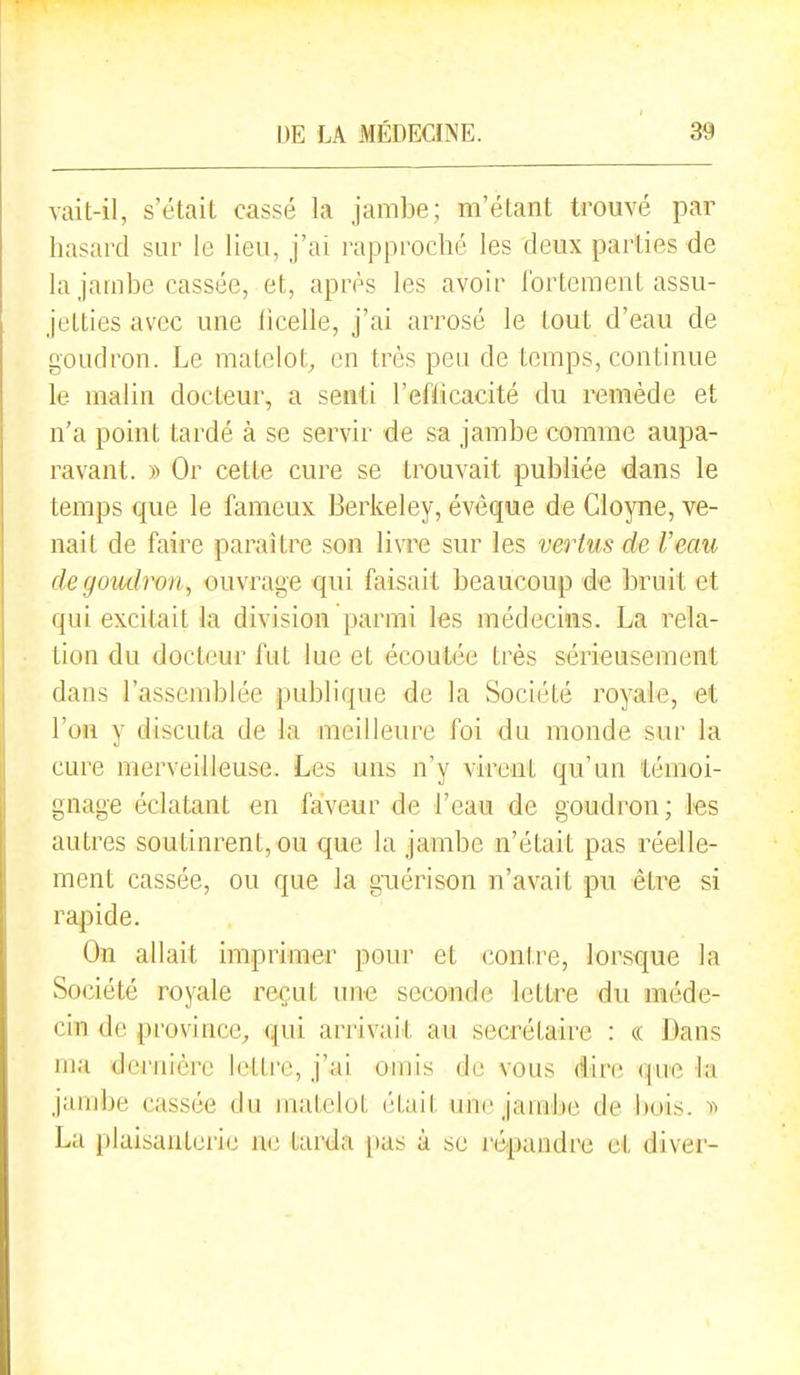 vait-il, s'était cassé la jambe; m'étant trouvé par hasard sur le lieu, j'ai rapproché les deux parties de la jambe cassée, et, après les avoir fortement assu- jetties avec une ficelle, j'ai arrosé le tout d'eau de goudron. Le matelot^ en très peu de temps, continue le malin docteur, a senti l'efficacité du remède et n'a point tardé à se servir de sa jambe comme aupa- ravant. » Or cette cure se trouvait publiée dans le temps que le fameux Berkeley, évêque de Cloyne, ve- nait de faire paraître son livre sur les vertus de l'eau de goudron, ouvrage qui faisait beaucoup de bruit et qui excitait la division parmi les médecins. La rela- tion du docteur fut lue et écoutée très sérieusement dans l'assendjlée publique de la Société royale, et l'on y discuta de la meilleure foi du monde sur la cure merveilleuse. Les uns n'y virent qu'un témoi- gnage éclatant en faveur de l'eau de goudron; les autres soutinrent, ou que la jambe n'était pas réelle- ment cassée, ou que la guérison n'avait pu être si rapide. On allait imprimer pour et contre, lorsque la Société royale reçut une seconde lettre du méde- cin de province, qui arrivait au secrétaire : « Dans ma dernière lettre, j'ai omis de vous dire ({ue la jambe cassée du matelot (;tait une jamlie de bois. 1^ La plaisanterie ik^ tarda pas à se l'épandre et diver-