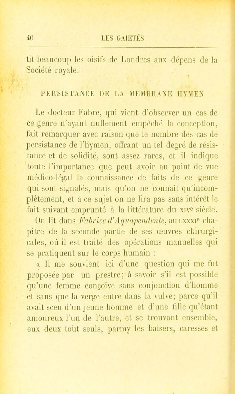 lit beaucoup les oisifs de Londres aux dépens de la Société royale. PERSISTANCE DE LA MEMBRANE HYMEN Le docteur Fabre, qui vient d'observer un cas de ce genre n'ayant nullement empêché la conception, fait remarquer avec raison que le nombre des cas de persistance de l'hymen, oiï'rant un tel degré de résis- tance et de solidité, sont assez rares, et il indique toute l'importance que peut avoir au point de vue médico-légal la connaissance de faits de ce genre qui sont signalés, mais qu'on ne connaît qu'incom- plètement, et à ce sujet on ne lira pas sans intérêt le fait suivant emprunté à la littérature du xiv^ siècle. On lit dans Fabrice crAquapendeiite, au lxxxi^ cha- pitre de la seconde partie de ses œuvres chirurgi- cales, où il est traité des opérations manuelles qui se pratiquent sur le corps humain : (( Il me souvient ici d'une question qui me fut proposée par un prestre; à savoir s'il est possible qu'une femme conçoive sans conjonction d'homme et sans que la verge entre dans la vulve; parce qu'il avait sceu d'un jeune homme et d'une fille qu'étant amoureux l'un de l'autre, et se trouvant ensemble, eux deux toiit seuls, parmy les baisers, caresses et
