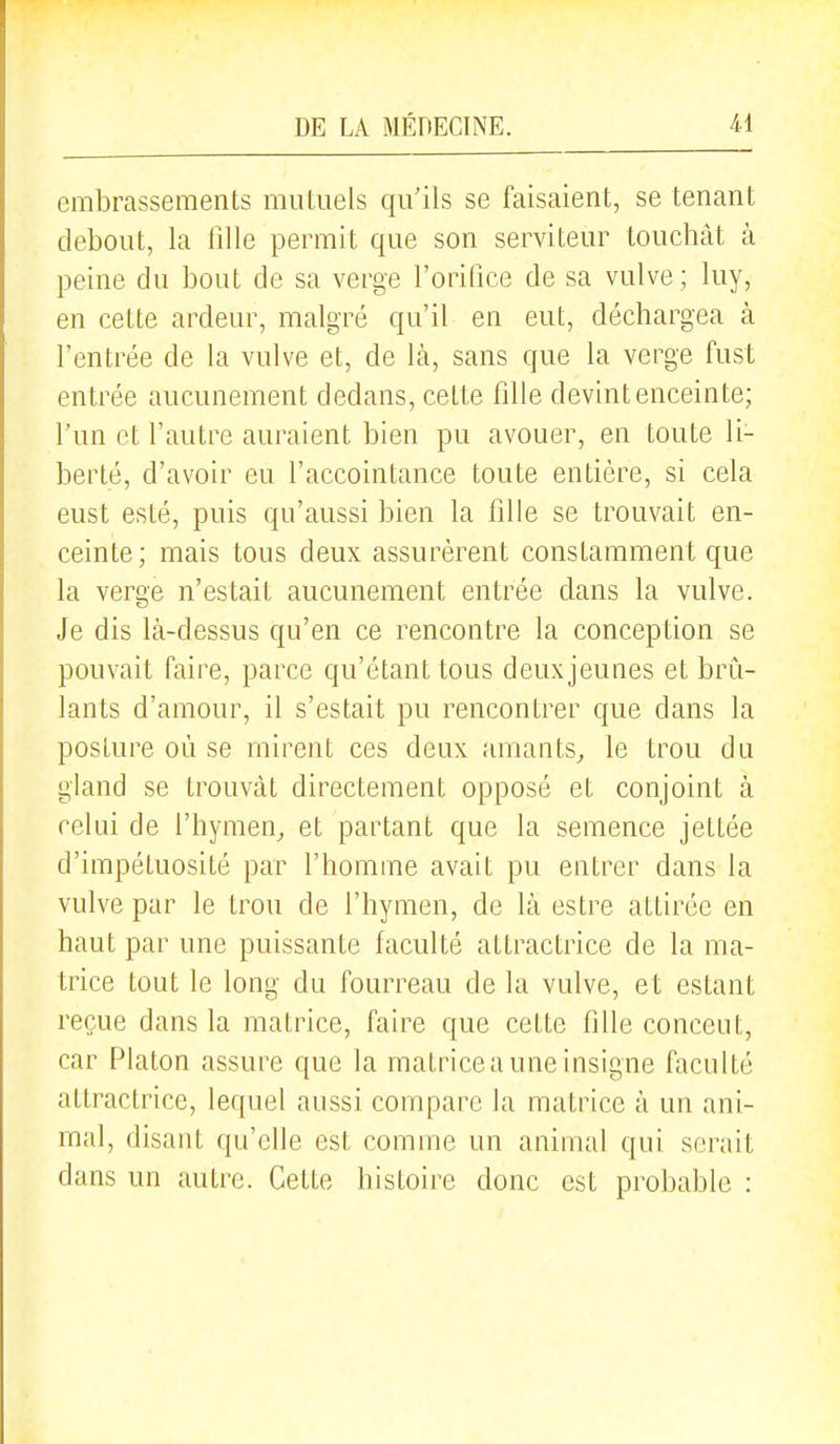 embrassements mutuels qu'ils se faisaient, se tenant debout, la fille permit que son serviteur touchât à peine du bout de sa verge l'orifice de sa vulve ; luy, en cette ardeur, malgré qu'il en eut, déchargea à l'entrée de la vulve et, de là, sans que la verge fust entrée aucunement dedans, cette fille devint enceinte; l'un et l'autre auraient bien pu avouer, en toute li- berté, d'avoir eu l'accointance toute entière, si cela eust esté, puis qu'aussi bien la fille se trouvait en- ceinte; mais tous deux assurèrent constamment que la verge n'estait aucunement entrée dans la vulve. Je dis là-dessus qu'en ce rencontre la conception se pouvait faire, parce qu'étant tous deux jeunes et brû- lants d'amour, il s'estait pu rencontrer que dans la posture où se mirent ces deux amants^ le trou du gland se trouvât directement opposé et conjoint à celui de l'hymen,, et partant que la semence jettée d'impétuosité par l'homme avait pu entrer dans la vulve par le trou de l'hymen, de là estre attirée en haut par une puissante faculté attractrice de la ma- trice tout le long du fourreau de la vulve, et estant reçue dans la matrice, faire que cette fille conceut, car Platon assure que la malriceauneinsigne faculté attractrice, lequel aussi compare la matrice à un ani- mal, disant qu'elle est comme un animal qui serait dans un autre. Cette histoire donc est probable :