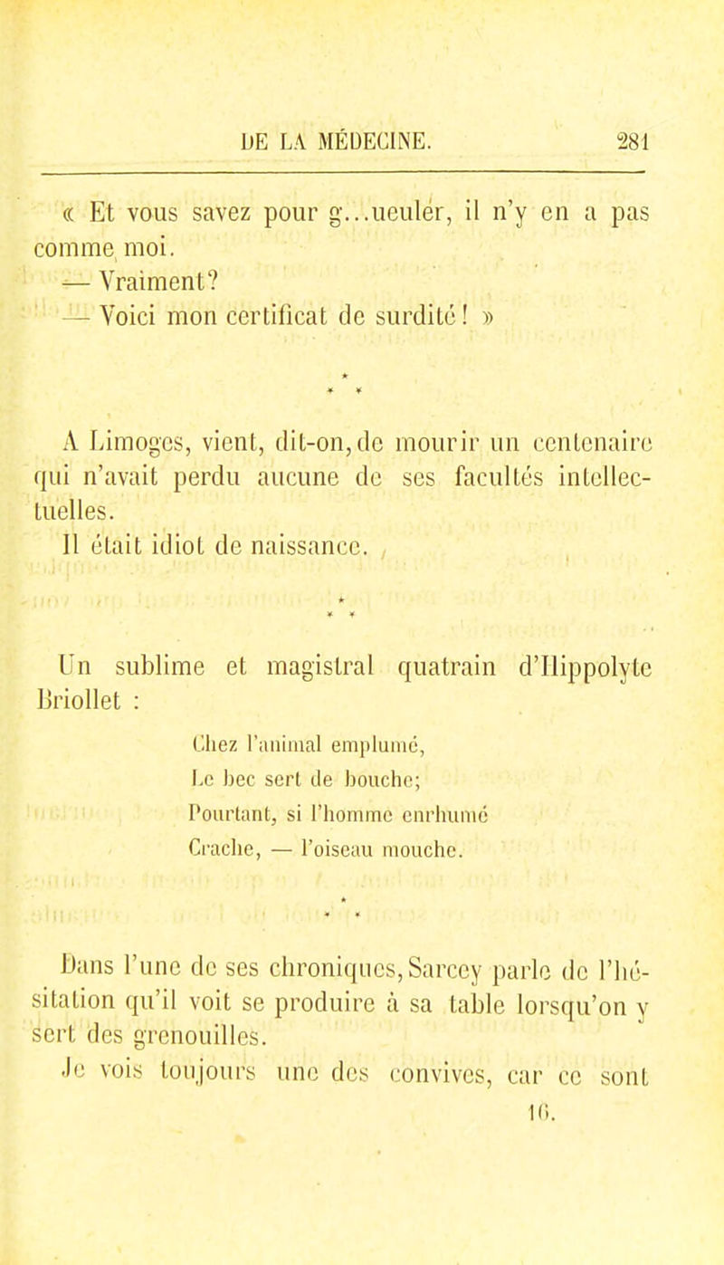 « Et vous savez pour g-...ueuler, il n'y en a pas comme moi. — Vraiment? — Voici mon certificat de surdité ! » A Limoges, vient, dit-on, de mourir un centenaire qui n'avait perdu aucune de ses facultés intellec- tuelles. Il était idiot de naissance. Un sublime et magistral quatrain d'Hippolyte IJriollet : Chez rmiiiual emplumé, Le bec sert de Ijouchc; Pourtant, si l'homme enrhume Crache, — l'oiseau mouche. Dans l'une de ses chroniques, Sarcey paille de l'hé- sitation qu'il voit se produii^e à sa table lorsqu'on y sert des grenouilles. Je vois toujours une des convives, car ce sont 10.