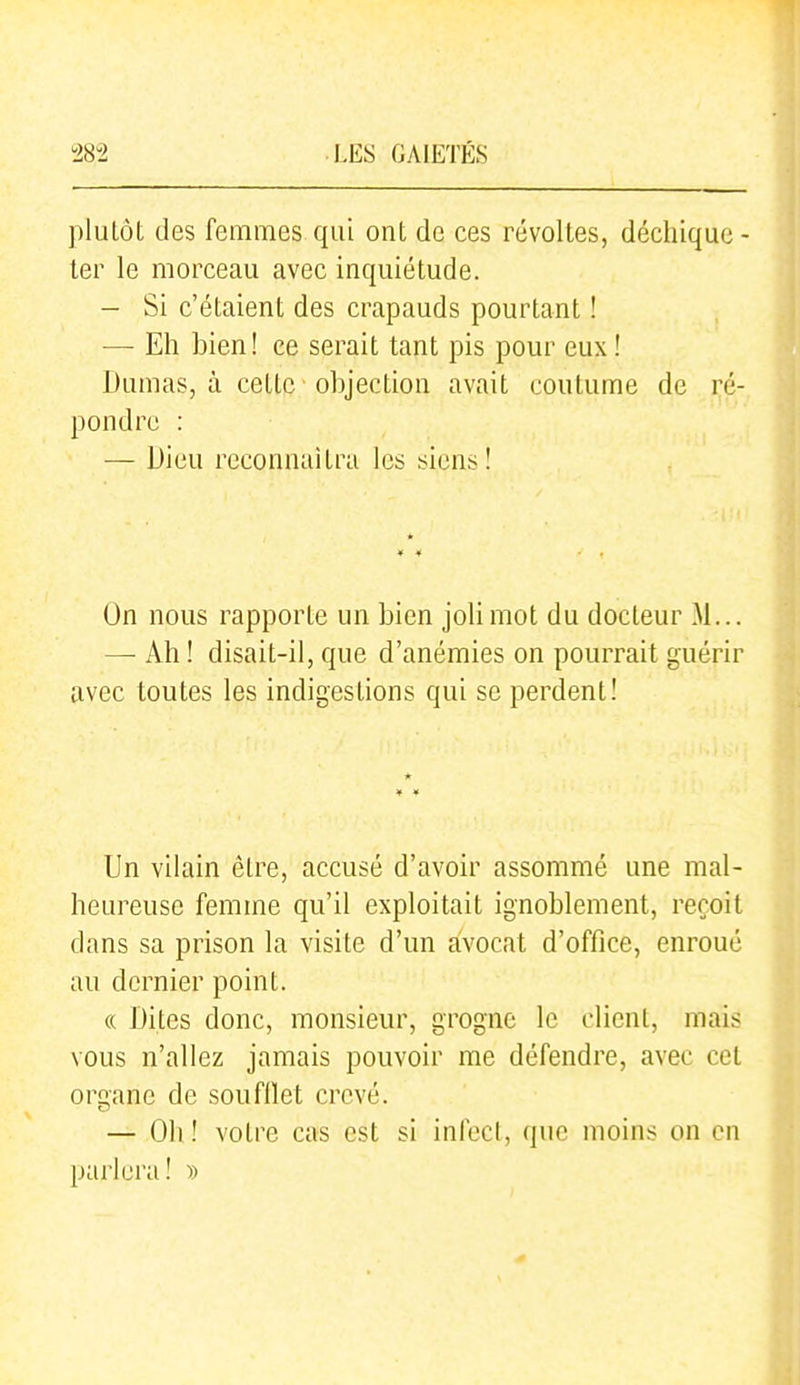 plutôt des femmes qui ont de ces révoltes, déchique- ter le morceau avec inquiétude. — Si c'étaient des crapauds pourtant ! — Eh bien! ce serait tant pis pour eux ! Dumas, à cette objection avait coutume de ré- pondre : — Dieu reconnaîtra les siens! On nous rapporte un bien joli mot du docteur M... —• Ah ! disait-il, que d'anémies on pourrait guérir avec toutes les indigestions qui se perdent! Un vilain être, accusé d'avoir assommé une mal- heureuse femme qu'il exploitait ignoblement, reçoit dans sa prison la visite d'un avocat d'office, enroué au dernier point. (( Dites donc, monsieur, grogne le client, mais vous n'allez jamais pouvoir me défendre, avec cet organe de soufflet crevé. — Oh! votre cas est si infecl, que moins on en parlera! »