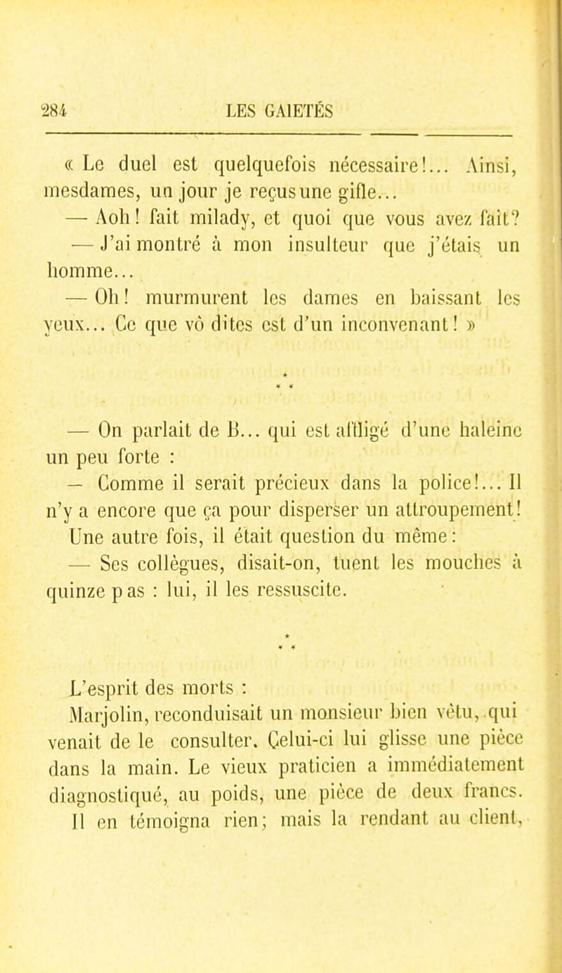 « Le duel est quelquefois nécessaire!... Ainsi, mesdames, un jour je reçus une gifle... — Aoh! fait milady, et quoi que vous avez fait? ■—J'ai montré à mon insulteur que j'étais un homme... — Oh ! murmurent les dames en baissant les yeux... Ce que vô dites est d'un inconvenant! » — On parlait de B... qui est affligé d'une haleine un peu forte : — Gomme il serait précieux dans la police!... Il n'y a encore que ça pour disperser un attroupement! Une autre fois, il était question du même: — Ses collègues, disait-on, tuent les mouches à quinze pas : lui, il les ressuscite. L'esprit des morts : Marjolin, reconduisait un monsieur bien vêtu, .qui venait de le consulter. Celui-ci lui glisse une pièce dans la main. Le vieux praticien a immédiatement diagnostiqué, au poids, une pièce de deux francs. Il en témoigna rien; mais la rendant au client,